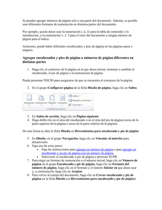 Se pueden agregar números de página solo a una parte del documento. Además, es posible
usar diferentes formatos de numeración en distintas partes del documento.
Por ejemplo, quizás desee usar la numeración i, ii, iii para la tabla de contenido y la
introducción, y la numeración 1, 2, 3 para el resto del documento y ningún número de
página para el índice.
Asimismo, puede haber diferentes encabezados y pies de página en las páginas pares e
impares.

Agregar encabezados y pies de página o números de página diferentes en
distintas partes
1. Haga clic al comienzo de la página en la que desea iniciar, terminar o cambiar el
encabezado, el pie de página o la numeración de página.
Puede presionar INICIO para asegurarse de que se encuentra al comienzo de la página.
2. En el grupo Configurar página de la ficha Diseño de página, haga clic en Saltos.

3. En Saltos de sección, haga clic en Página siguiente.
4. Haga doble clic en el área del encabezado o en el área del pie de página (cerca de la
parte superior de la página o cerca de la parte inferior de la página).
De esta forma se abre la ficha Diseño en Herramientas para encabezado y pie de página.
5. En Diseño, en el grupo Navegación, haga clic en Vincular al anterior para
desactivarlo.
6. Siga uno de estos pasos:
 Siga las instrucciones para agregar un número de página o para agregar un
encabezado y un pie de página con un número de página.
 Seleccione el encabezado o pie de página y presione SUPR.
7. Para elegir un formato de numeración o el número inicial, haga clic en Número de
página en el grupo Encabezado y pie de página, haga clic en Formato del
número de página, haga clic en el formato y el número Iniciar en que desee usar
y, a continuación, haga clic en Aceptar.
8. Para volver al cuerpo del documento, haga clic en Cerrar encabezado y pie de
página en la ficha Diseño (en Herramientas para encabezado y pie de página).

 
