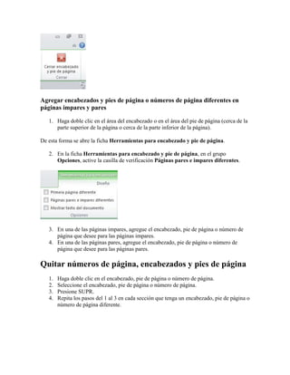 Agregar encabezados y pies de página o números de página diferentes en
páginas impares y pares
1. Haga doble clic en el área del encabezado o en el área del pie de página (cerca de la
parte superior de la página o cerca de la parte inferior de la página).
De esta forma se abre la ficha Herramientas para encabezado y pie de página.
2. En la ficha Herramientas para encabezado y pie de página, en el grupo
Opciones, active la casilla de verificación Páginas pares e impares diferentes.

3. En una de las páginas impares, agregue el encabezado, pie de página o número de
página que desee para las páginas impares.
4. En una de las páginas pares, agregue el encabezado, pie de página o número de
página que desee para las páginas pares.

Quitar números de página, encabezados y pies de página
1.
2.
3.
4.

Haga doble clic en el encabezado, pie de página o número de página.
Seleccione el encabezado, pie de página o número de página.
Presione SUPR.
Repita los pasos del 1 al 3 en cada sección que tenga un encabezado, pie de página o
número de página diferente.

 