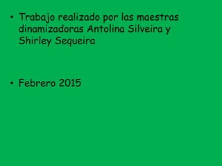 • Trabajo realizado por las maestras
dinamizadoras Antolina Silveira y
Shirley Sequeira
• Febrero 2015
 
