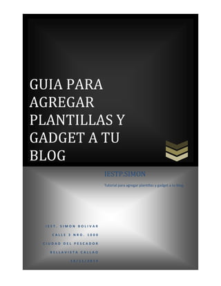 GUIA PARA
AGREGAR
PLANTILLAS Y
GADGET A TU
BLOG
IESTP.SIMON
Tutorial para agregar plantillas y gadget a tu blog.

IEST. SIMON BOLIVAR
CALLE 3 NRO. 1000
CIUDAD DEL PESCADOR
BELLAVISTA CALLAO
14/11/2013

 