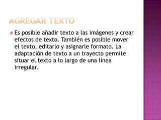 Agregar textoEs posible añadir texto a las imágenes y crear efectos de texto. También es posible mover el texto, editarlo y asignarle formato. La adaptación de texto a un trayecto permite situar el texto a lo largo de una línea irregular.
