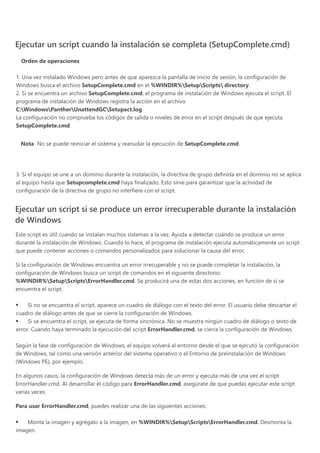  
Ejecutar un script cuando la instalación se completa ﴾SetupComplete.cmd﴿
Orden de operaciones
1. Una vez instalado Windows pero antes de que aparezca la pantalla de inicio de sesión, la configuración de
Windows busca el archivo SetupComplete.cmd en el %WINDIR%SetupScripts directory.
2. Si se encuentra un archivo SetupComplete.cmd, el programa de instalación de Windows ejecuta el script. El
programa de instalación de Windows registra la acción en el archivo
C:WindowsPantherUnattendGCSetupact.log.
La configuración no comprueba los códigos de salida o niveles de error en el script después de que ejecuta
SetupComplete.cmd.
Nota  No se puede reiniciar el sistema y reanudar la ejecución de SetupComplete.cmd.
 
3. Si el equipo se une a un dominio durante la instalación, la directiva de grupo definida en el dominio no se aplica
al equipo hasta que Setupcomplete.cmd haya finalizado. Esto sirve para garantizar que la actividad de
configuración de la directiva de grupo no interfiere con el script.
Ejecutar un script si se produce un error irrecuperable durante la instalación
de Windows
Este script es útil cuando se instalan muchos sistemas a la vez. Ayuda a detectar cuándo se produce un error
durante la instalación de Windows. Cuando lo hace, el programa de instalación ejecuta automáticamente un script
que puede contener acciones o comandos personalizados para solucionar la causa del error.
Si la configuración de Windows encuentra un error irrecuperable y no se puede completar la instalación, la
configuración de Windows busca un script de comandos en el siguiente directorio:
%WINDIR%SetupScriptsErrorHandler.cmd. Se producirá una de estas dos acciones, en función de si se
encuentra el script.
Si no se encuentra el script, aparece un cuadro de diálogo con el texto del error. El usuario debe descartar el
cuadro de diálogo antes de que se cierre la configuración de Windows.
Si se encuentra el script, se ejecuta de forma sincrónica. No se muestra ningún cuadro de diálogo o texto de
error. Cuando haya terminado la ejecución del script ErrorHandler.cmd, se cierra la configuración de Windows.
Según la fase de configuración de Windows, el equipo volverá al entorno desde el que se ejecutó la configuración
de Windows, tal como una versión anterior del sistema operativo o el Entorno de preinstalación de Windows
﴾Windows PE﴿, por ejemplo.
En algunos casos, la configuración de Windows detecta más de un error y ejecuta más de una vez el script
ErrorHandler.cmd. Al desarrollar el código para ErrorHandler.cmd, asegúrate de que puedas ejecutar este script
varias veces.
Para usar ErrorHandler.cmd, puedes realizar una de las siguientes acciones:
Monta la imagen y agrégalo a la imagen, en %WINDIR%SetupScriptsErrorHandler.cmd. Desmonta la
imagen.
 