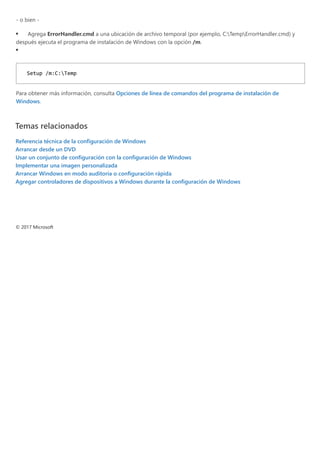 ‐ o bien ‐
Agrega ErrorHandler.cmd a una ubicación de archivo temporal ﴾por ejemplo, C:TempErrorHandler.cmd﴿ y
después ejecuta el programa de instalación de Windows con la opción /m.
Para obtener más información, consulta Opciones de línea de comandos del programa de instalación de
Windows.
Temas relacionados
Referencia técnica de la configuración de Windows
Arrancar desde un DVD
Usar un conjunto de configuración con la configuración de Windows
Implementar una imagen personalizada
Arrancar Windows en modo auditoría o configuración rápida
Agregar controladores de dispositivos a Windows durante la configuración de Windows
 
 
© 2017 Microsoft
Setup /m:C:Temp 
 