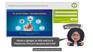 Bienvenidos
Vamos a agregar un sitio web en la
Plataforma Virtual E-ducativa del CVUP
Elaborado por: Milanyis I. Moreno Dimas
 