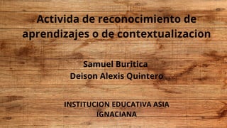 Activida de reconocimiento de
aprendizajes o de contextualizacion
Samuel Buritica
Deison Alexis Quintero
INSTITUCION EDUCATIVA ASIA
IGNACIANA
 