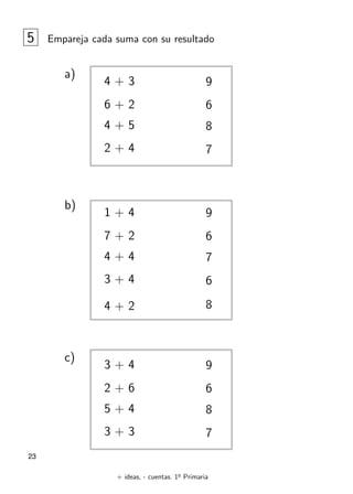 + ideas, - cuentas. 1o
Primaria
23
5 Empareja cada suma con su resultado
4 + 3
6 + 2
4 + 5
2 + 4
6
9
8
7
a)
1 + 4
7 + 2
4 + 4
3 + 4
6
9
7
6
b)
4 + 2 8
3 + 4
2 + 6
5 + 4
3 + 3
6
9
8
7
c)