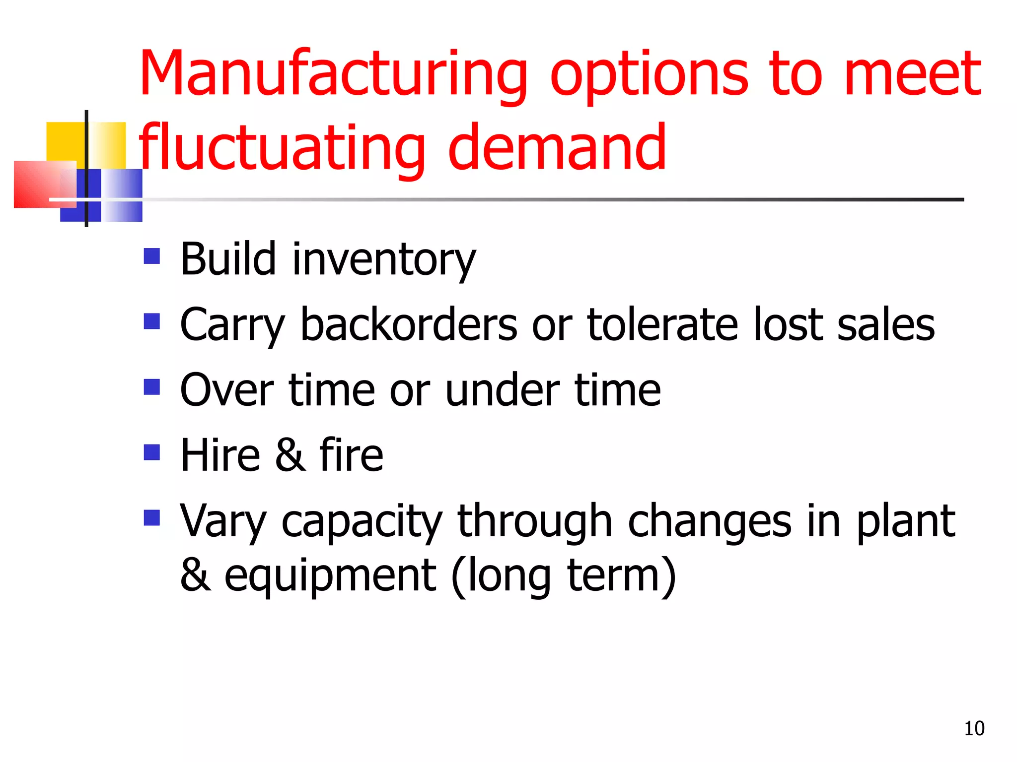 Manufacturing options to meet
fluctuating demand
   Build inventory
   Carry backorders or tolerate lost sales
   Over time or under time
   Hire & fire
   Vary capacity through changes in plant
    & equipment (long term)


                                              10
 