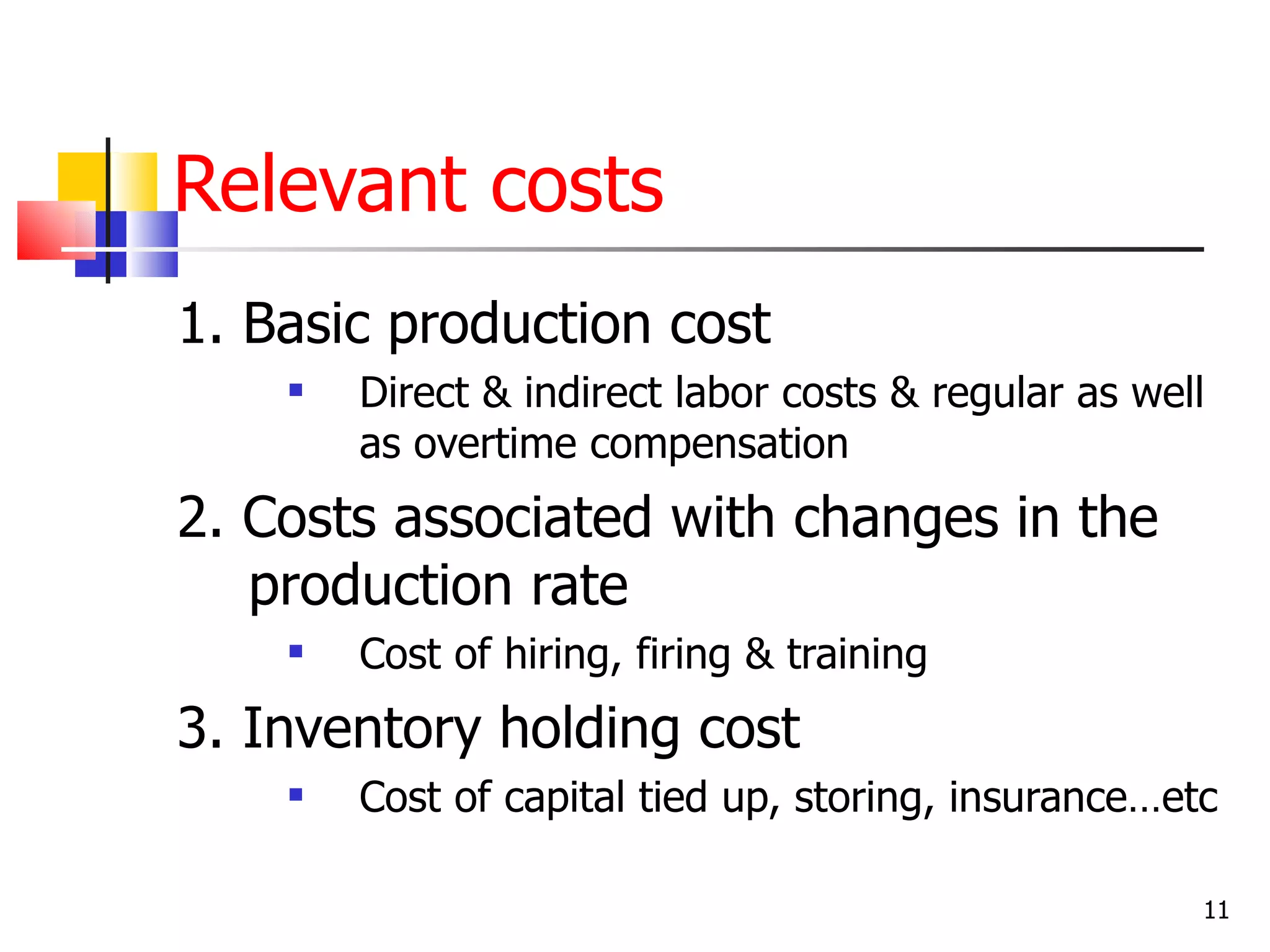 Relevant costs
1. Basic production cost
       Direct & indirect labor costs & regular as well
        as overtime compensation
2. Costs associated with changes in the
   production rate
       Cost of hiring, firing & training
3. Inventory holding cost
       Cost of capital tied up, storing, insurance…etc

                                                      11
 