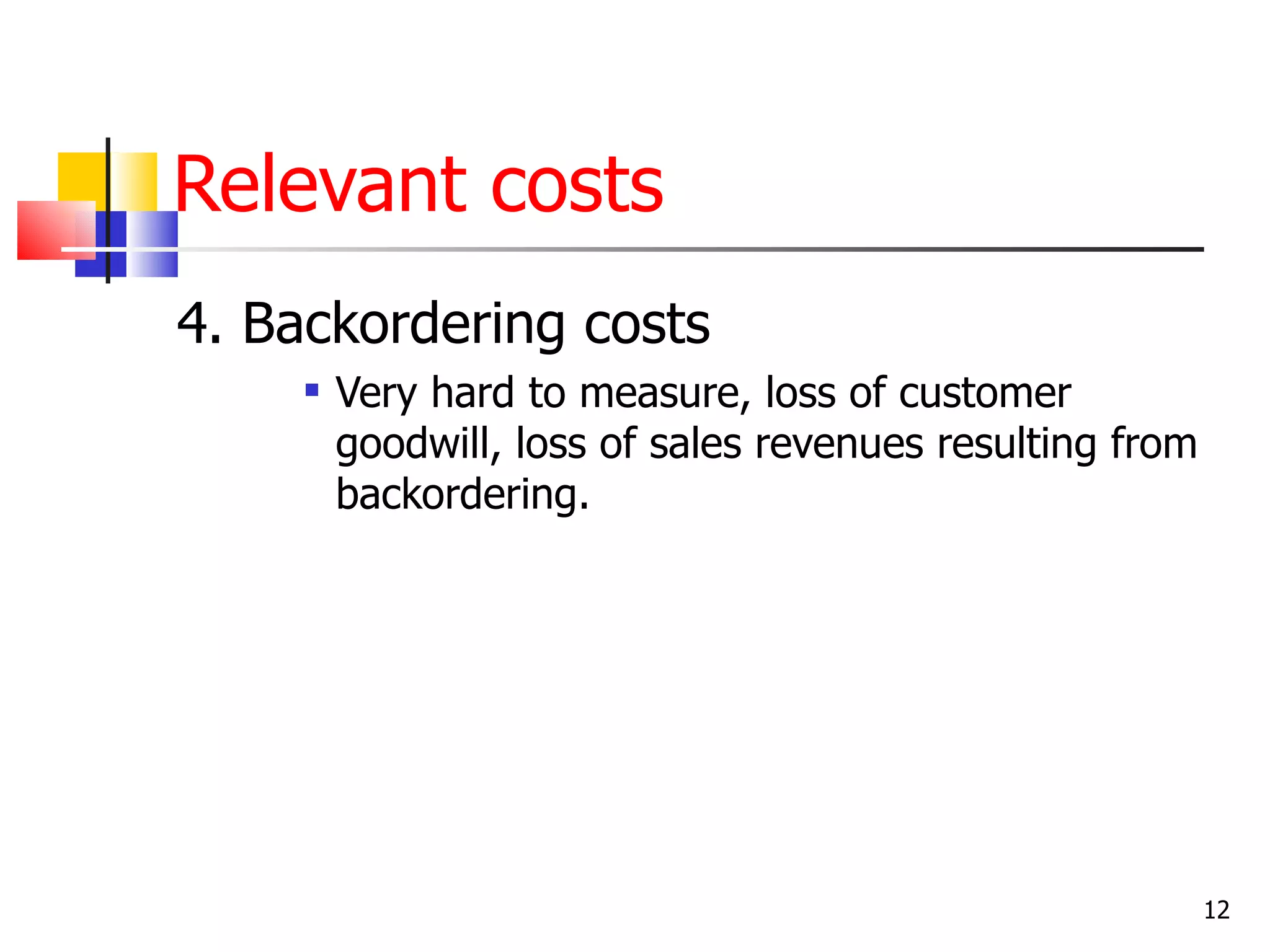 Relevant costs
4. Backordering costs
        Very hard to measure, loss of customer
         goodwill, loss of sales revenues resulting from
         backordering.




                                                           12
 
