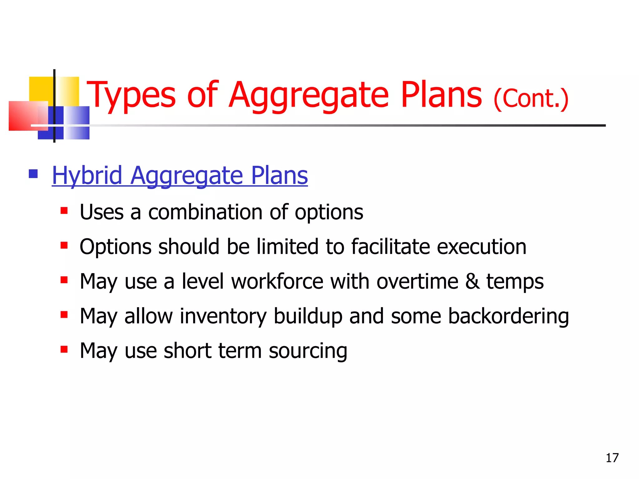 Types of Aggregate Plans                     (Cont.)

   Hybrid Aggregate Plans
       Uses a combination of options
       Options should be limited to facilitate execution
       May use a level workforce with overtime & temps
       May allow inventory buildup and some backordering
       May use short term sourcing



                                                               17
 