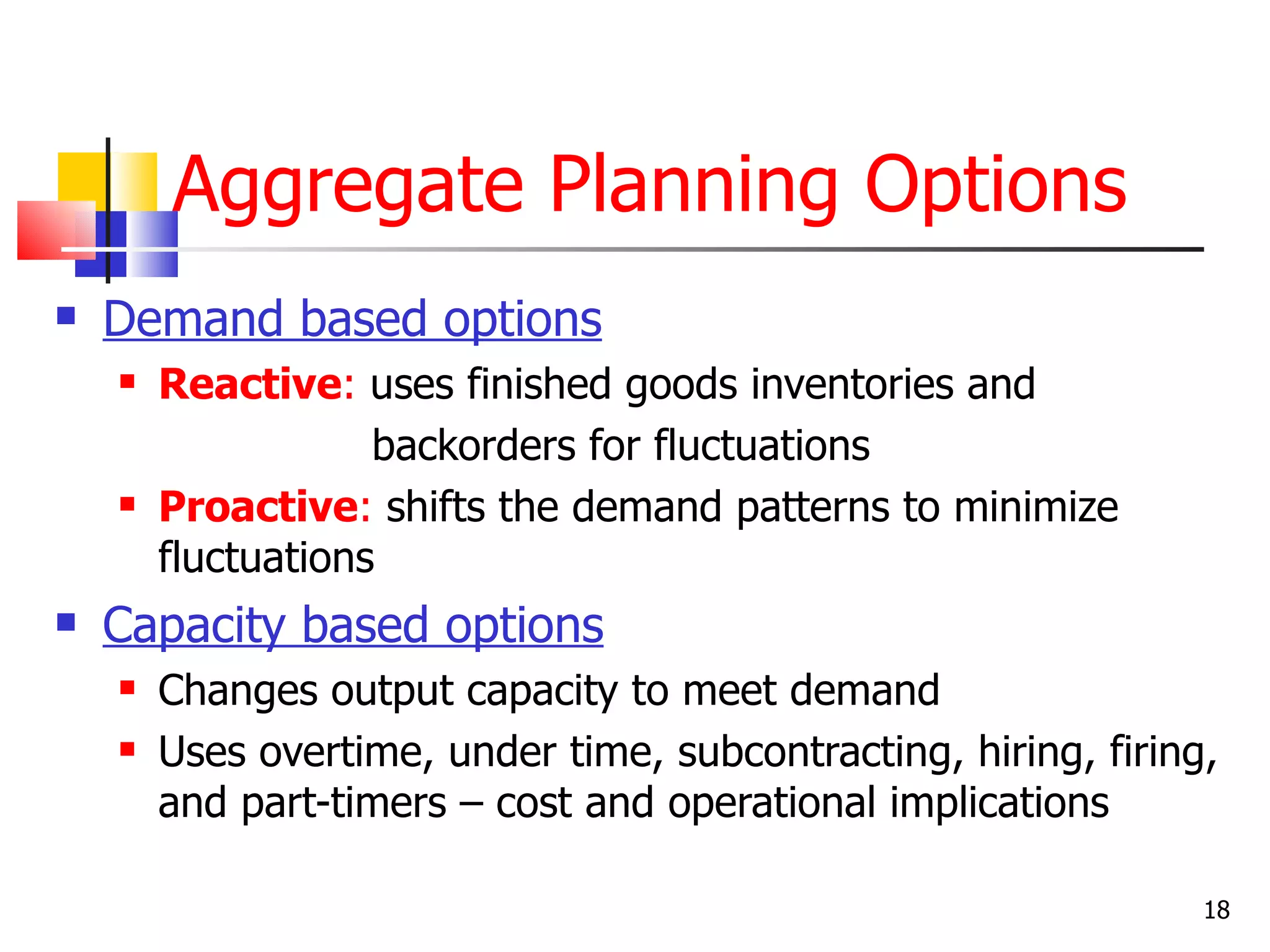 Aggregate Planning Options
   Demand based options
       Reactive: uses finished goods inventories and
                    backorders for fluctuations
       Proactive: shifts the demand patterns to minimize
        fluctuations
   Capacity based options
       Changes output capacity to meet demand
       Uses overtime, under time, subcontracting, hiring, firing,
        and part-timers – cost and operational implications

                                                                 18
 