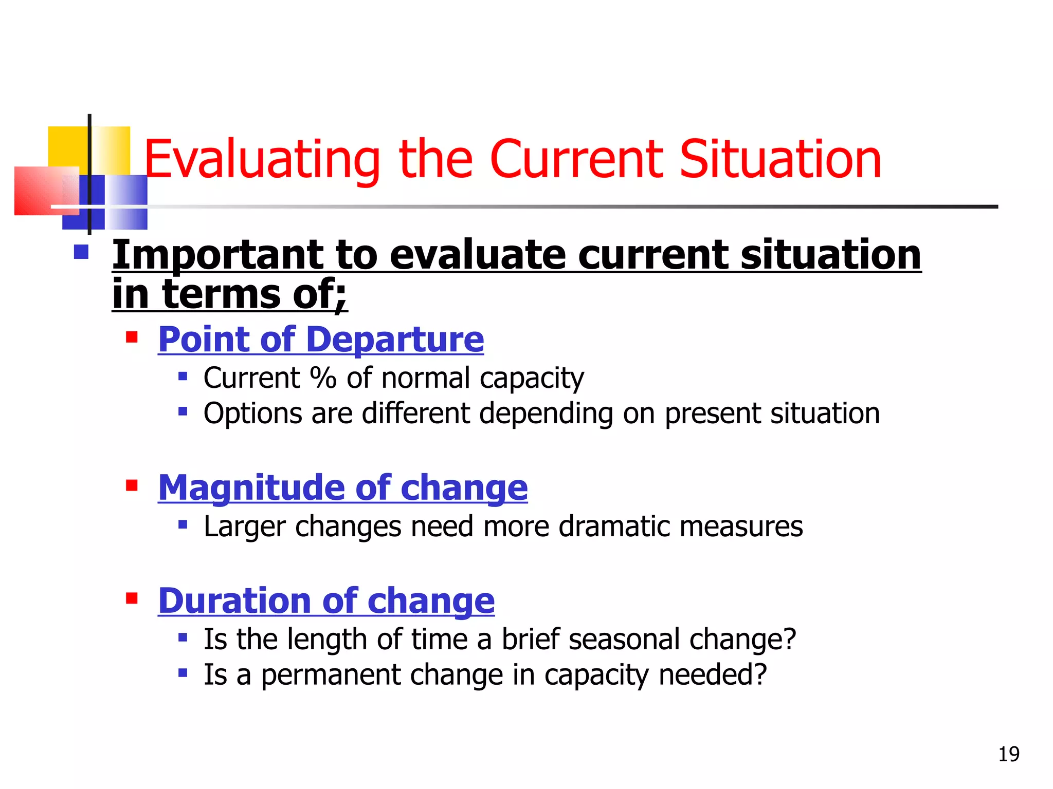 Evaluating the Current Situation
   Important to evaluate current situation
    in terms of;
       Point of Departure
            Current % of normal capacity
            Options are different depending on present situation

       Magnitude of change
            Larger changes need more dramatic measures

       Duration of change
            Is the length of time a brief seasonal change?
            Is a permanent change in capacity needed?

                                                                    19
 