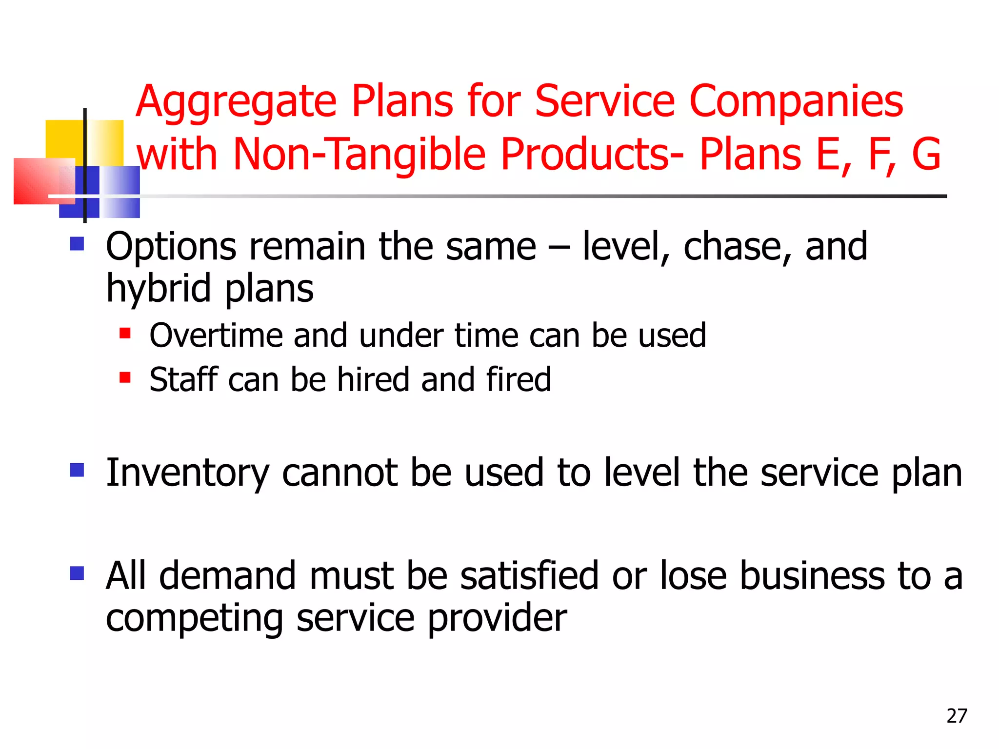 Aggregate Plans for Service Companies
        with Non-Tangible Products- Plans E, F, G
   Options remain the same – level, chase, and
    hybrid plans
       Overtime and under time can be used
       Staff can be hired and fired

   Inventory cannot be used to level the service plan

   All demand must be satisfied or lose business to a
    competing service provider

                                                     27
 