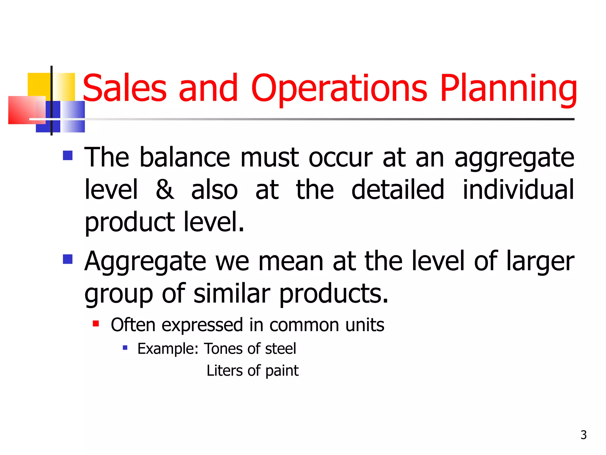 Sales and Operations Planning
   The balance must occur at an aggregate
    level & also at the detailed individual
    product level.
   Aggregate we mean at the level of larger
    group of similar products.
       Often expressed in common units
            Example: Tones of steel
                      Liters of paint



                                               3
 