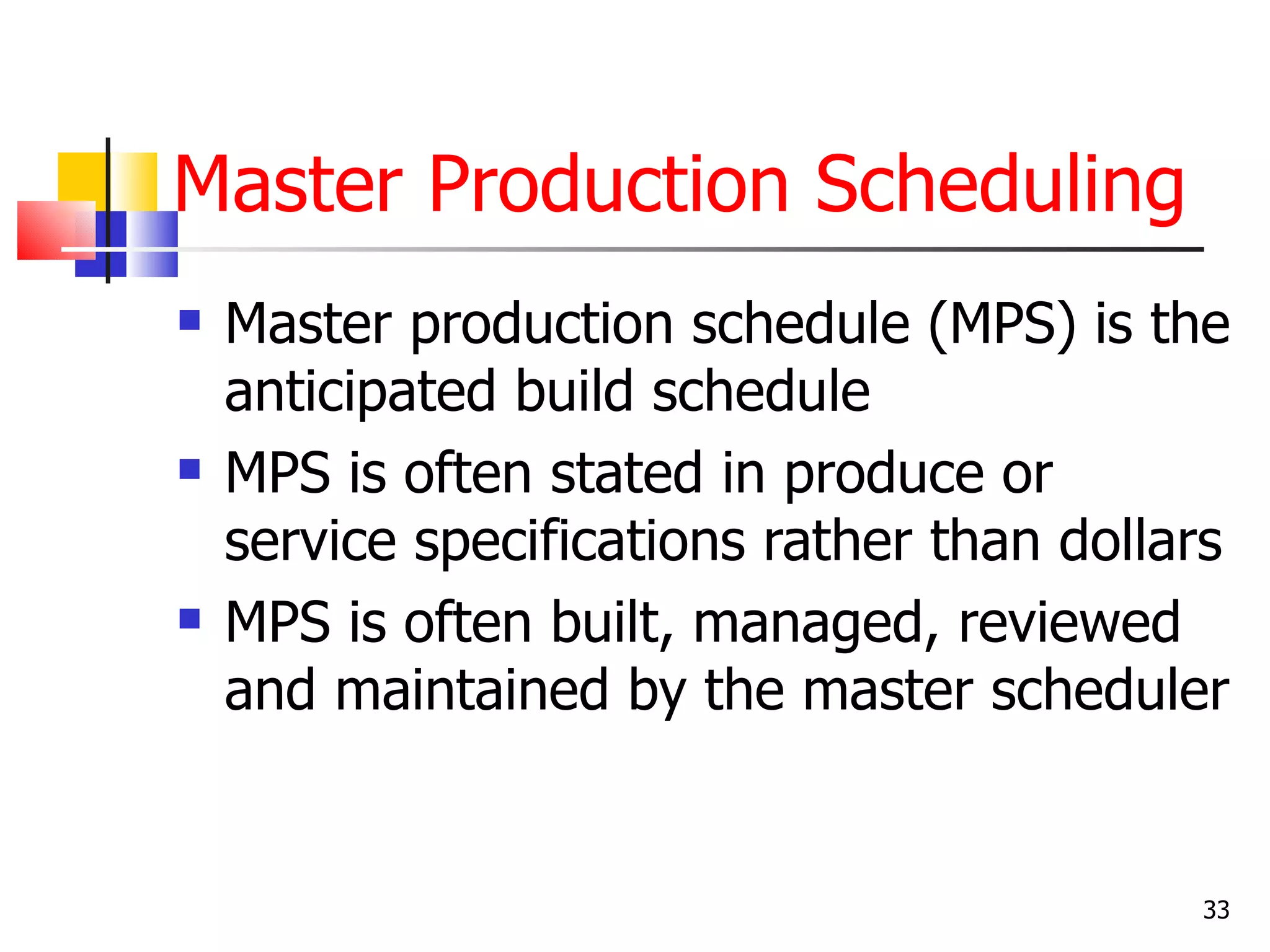 Master Production Scheduling
   Master production schedule (MPS) is the
    anticipated build schedule
   MPS is often stated in produce or
    service specifications rather than dollars
   MPS is often built, managed, reviewed
    and maintained by the master scheduler


                                            33
 