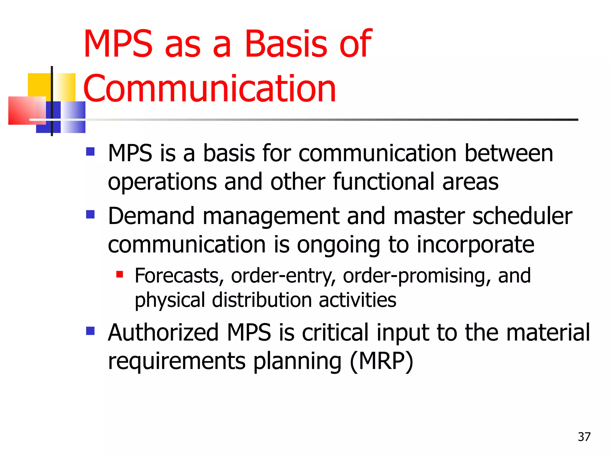 MPS as a Basis of
Communication
   MPS is a basis for communication between
    operations and other functional areas
   Demand management and master scheduler
    communication is ongoing to incorporate
       Forecasts, order-entry, order-promising, and
        physical distribution activities
   Authorized MPS is critical input to the material
    requirements planning (MRP)


                                                       37
 