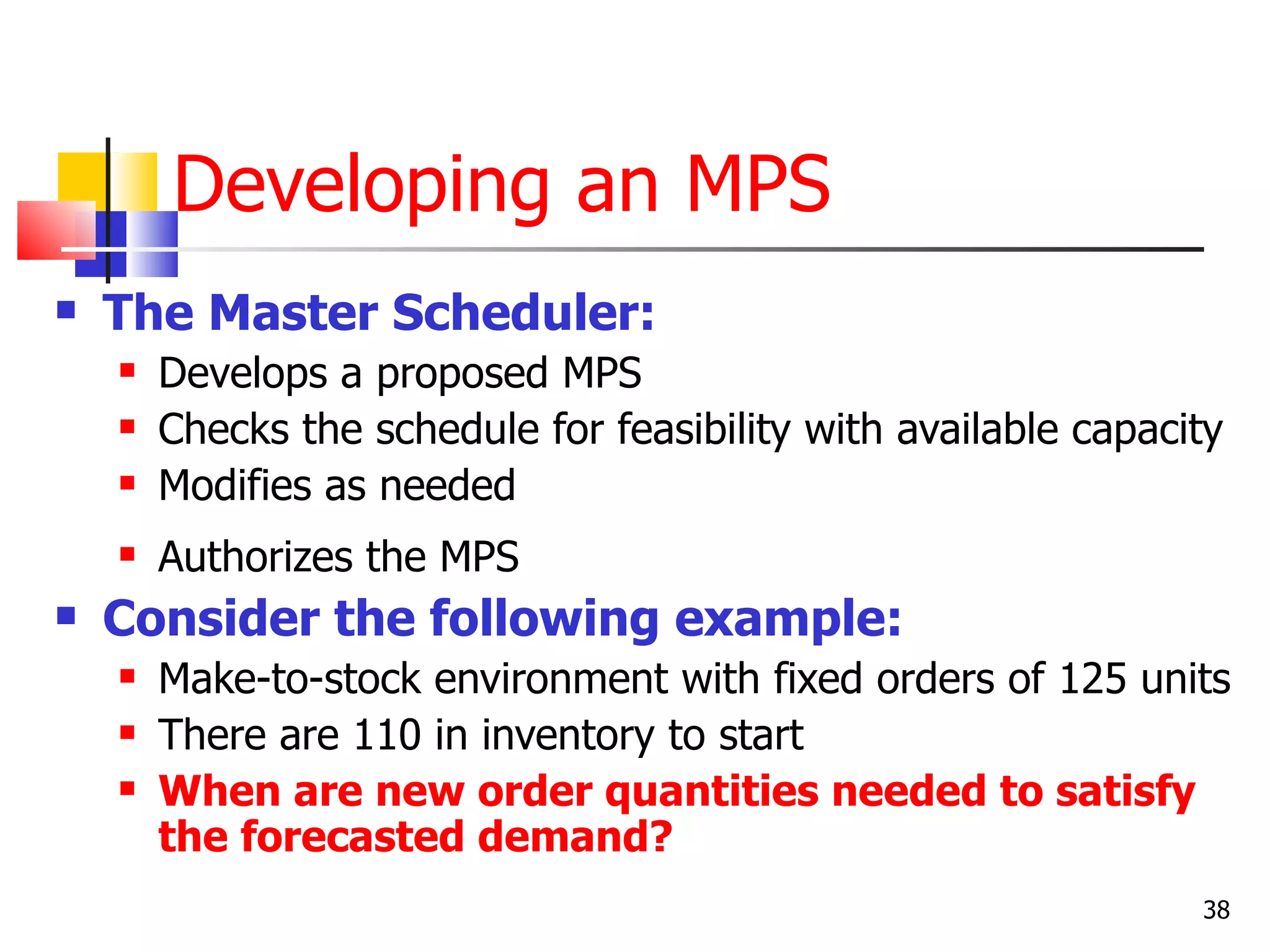 Developing an MPS
   The Master Scheduler:
       Develops a proposed MPS
       Checks the schedule for feasibility with available capacity
       Modifies as needed
       Authorizes the MPS
   Consider the following example:
       Make-to-stock environment with fixed orders of 125 units
       There are 110 in inventory to start
       When are new order quantities needed to satisfy
        the forecasted demand?
                                                                 38
 