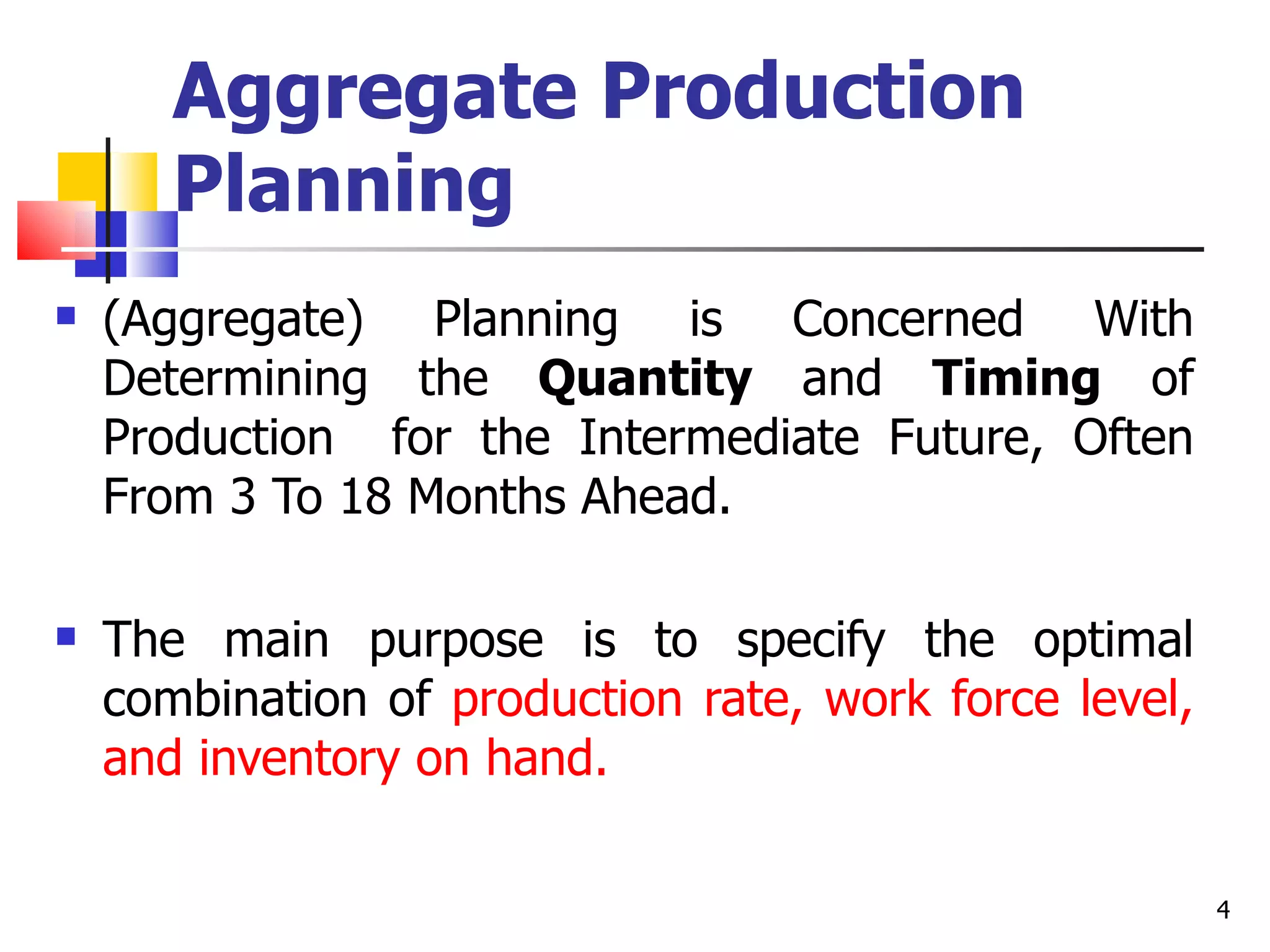 Aggregate Production
       Planning
   (Aggregate) Planning is Concerned With
    Determining the Quantity and Timing of
    Production for the Intermediate Future, Often
    From 3 To 18 Months Ahead.

   The main purpose is to specify the optimal
    combination of production rate, work force level,
    and inventory on hand.

                                                        4
 