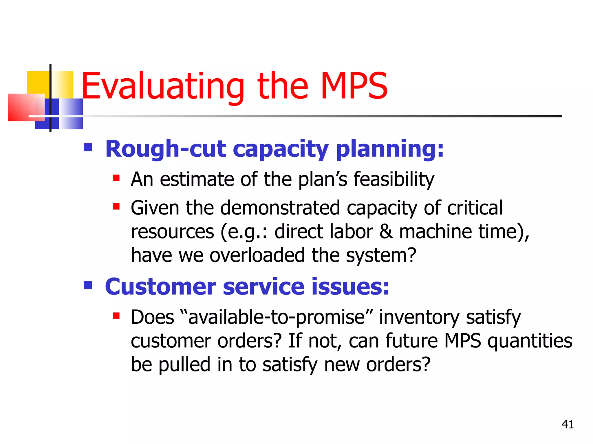 Evaluating the MPS
   Rough-cut capacity planning:
       An estimate of the plan’s feasibility
       Given the demonstrated capacity of critical
        resources (e.g.: direct labor & machine time),
        have we overloaded the system?
   Customer service issues:
       Does “available-to-promise” inventory satisfy
        customer orders? If not, can future MPS quantities
        be pulled in to satisfy new orders?

                                                         41
 