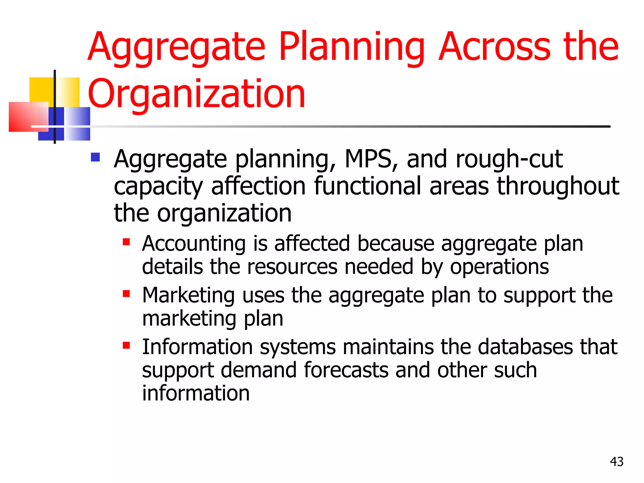 Aggregate Planning Across the
Organization
   Aggregate planning, MPS, and rough-cut
    capacity affection functional areas throughout
    the organization
       Accounting is affected because aggregate plan
        details the resources needed by operations
       Marketing uses the aggregate plan to support the
        marketing plan
       Information systems maintains the databases that
        support demand forecasts and other such
        information


                                                       43
 