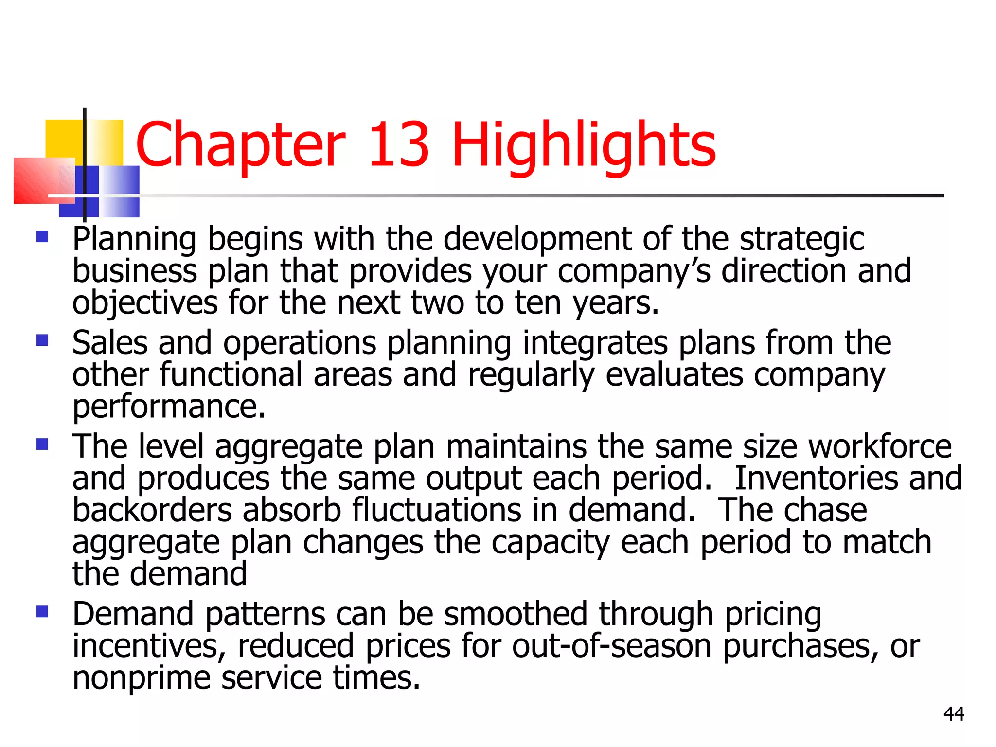 Chapter 13 Highlights
   Planning begins with the development of the strategic
    business plan that provides your company’s direction and
    objectives for the next two to ten years.
   Sales and operations planning integrates plans from the
    other functional areas and regularly evaluates company
    performance.
   The level aggregate plan maintains the same size workforce
    and produces the same output each period. Inventories and
    backorders absorb fluctuations in demand. The chase
    aggregate plan changes the capacity each period to match
    the demand
   Demand patterns can be smoothed through pricing
    incentives, reduced prices for out-of-season purchases, or
    nonprime service times.
                                                            44
 