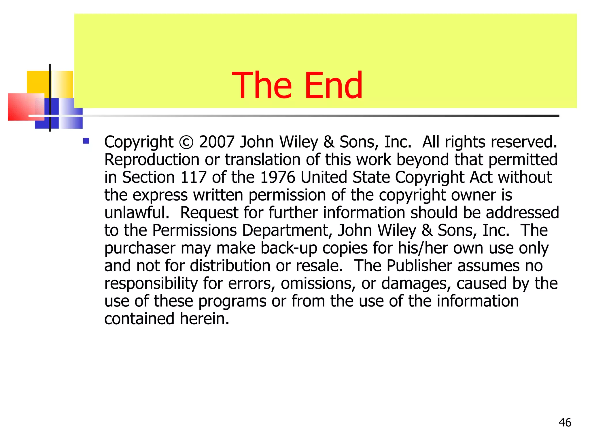 The End
   Copyright © 2007 John Wiley & Sons, Inc. All rights reserved.
    Reproduction or translation of this work beyond that permitted
    in Section 117 of the 1976 United State Copyright Act without
    the express written permission of the copyright owner is
    unlawful. Request for further information should be addressed
    to the Permissions Department, John Wiley & Sons, Inc. The
    purchaser may make back-up copies for his/her own use only
    and not for distribution or resale. The Publisher assumes no
    responsibility for errors, omissions, or damages, caused by the
    use of these programs or from the use of the information
    contained herein.




                                                                  46
 