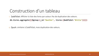 Construction d’un tableau
o $addToSet: Afficher la liste des livres par auteur. Pas de duplication des valeurs.
db.livres.aggregate([{$group:{_id:"$author", livres:{$addToSet:"$title"}}}])
o $push: similaire à $addToSet, mais duplication des valeurs.
https://inesslimene.wixsite.com/moncours MNGODB:AGRÉGATION 10
 