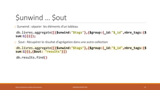 $unwind … $out
o $unwind : séparer les éléments d’un tableau
db.livres.aggregate([{$unwind:"$tags"},{$group:{_id:"$_id",nbre_tags:{$
sum:1}}}]);
o $out : Récupérer le résultat d’agrégation dans une autre collection
db.livres.aggregate([{$unwind:"$tags"},{$group:{_id:"$_id",nbre_tags:{$
sum:1}}},{$out: "results"}])
db.results.find()
https://inesslimene.wixsite.com/moncours MNGODB:AGRÉGATION 12
 