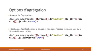 Options d’agrégation
o Analyse de l’agrégation :
db.livres.aggregate([{$group:{_id:"$author",nbr_livre:{$su
m:1}}}],{explain:true})
o Gestion de l’agrégation sur le disque et non dans l’espace mémoire (cas ou le
résultat dépasse 100M)
db.livres.aggregate([{$group:{_id:"$author",nbr_livre:{$su
m:1}}}],{allowDiskUse:true})
https://inesslimene.wixsite.com/moncours MNGODB:AGRÉGATION 13
 