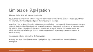 Limites de l’Agrégation
Résultat limité à 16 MB d’espace mémoire
Peut utiliser au maximum 10% de l’espace mémoire d’une machine; utiliser $match pour filtrer
les résultats, et utilizer $project pour choisir quelques champs.
sharding, c’est la répartition des collections entre plusieurs instances de Mongo, avec un routeur
mongos, l'agrégation fonctionne sur un environnement fragmenté, mais après le premier stade
$group ou $sort , l’agrégation doit être ramené aux mongos, afin qu'il puisse recueillir les
résultats avant de les envoyer pour la prochaine étape du pipeline (qui a besoin de voir le
résultat final)
mapreduce est une alternative de l’agrégation
Hadoop est aussi une alternative de l’agrégation; il y a un connecteur entre Hadoop et
MongoDB.
https://inesslimene.wixsite.com/moncours MNGODB:AGRÉGATION 14
 