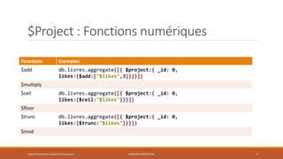 $Project : Fonctions numériques
Fonctions Exemples
$add db.livres.aggregate([{ $project:{ _id: 0,
likes:{$add:["$likes",3]}}}])
$multiply
$ceil db.livres.aggregate([{ $project:{ _id: 0,
likes:{$ceil:"$likes"}}}])
$floor
$trunc db.livres.aggregate([{ $project:{ _id: 0,
likes:{$trunc:"$likes"}}}])
$mod
https://inesslimene.wixsite.com/moncours MNGODB:AGRÉGATION 4
 