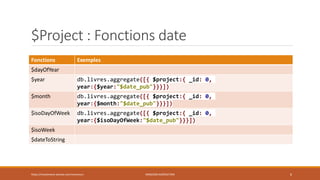 $Project : Fonctions date
Fonctions Exemples
$dayOfYear
$year db.livres.aggregate([{ $project:{ _id: 0,
year:{$year:"$date_pub"}}}])
$month db.livres.aggregate([{ $project:{ _id: 0,
year:{$month:"$date_pub"}}}])
$isoDayOfWeek db.livres.aggregate([{ $project:{ _id: 0,
year:{$isoDayOfWeek:"$date_pub"}}}])
$isoWeek
$dateToString
https://inesslimene.wixsite.com/moncours MNGODB:AGRÉGATION 6
 