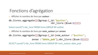 Fonctions d’agrégation
o Afficher le nombre de livre par auteur :
db.livres.aggregate([{$group:{_id:"$author",
nbr_livre:{$sum:1}}}])
Select count(*) nbr_livre FROM livres GROUP BY author
o Afficher le nombre de livre par nom_auteur par annee
db.livres.aggregate([{$group:{_id:{nom_auteur :"$author",
annee :"$date_pub"},nbr_livre:{$sum:1}}}])
SELECT count(*) nbr_livre FROM livres GROUP BY nom_auteur, date_pub
https://inesslimene.wixsite.com/moncours MNGODB:AGRÉGATION 7
 