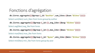 Fonctions d’agrégation
db.livres.aggregate([{$group:{_id:"$author",sum_likes:{$sum:"$likes"}}}])
Select sum(likes) sum_likes from livres group by author
db.livres.aggregate([{$group:{_id:{},avg_like:{$avg:"$likes"}}}])
Select avg(likes) avg_like from livres
db.livres.aggregate([{$group:{_id:{},max_like:{$max:"$likes"}}}])
Select max(likes) max_like from livres
db.livres.aggregate([{$group:{_id:"$year",min_like:{$min:"$likes"}}}])
Select min(likes) min_like from livres group by year
https://inesslimene.wixsite.com/moncours MNGODB:AGRÉGATION 8
 