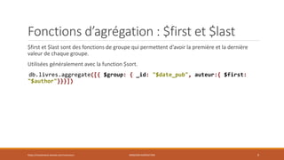 Fonctions d’agrégation : $first et $last
$first et $last sont des fonctions de groupe qui permettent d’avoir la première et la dernière
valeur de chaque groupe.
Utilisées généralement avec la function $sort.
db.livres.aggregate([{ $group: { _id: "$date_pub", auteur:{ $first:
"$author"}}}])
https://inesslimene.wixsite.com/moncours MNGODB:AGRÉGATION 9
 