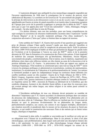 10
L’expression désignait sans ambiguïté la crise monarchique espagnole engendrée par
l'invasion napoléonienne de 1808 dont la conséquence fut la vacance du pouvoir royal
(abdication de Bayonne). Le corollaire en fut l'exercice de “la souveraineté des peuples” selon
le principe de rétroversion ou de rétrocession à ceux-ci en cas de vacatio regis. L’Espagne est
appréhendée par Guerra en terme de grand ensemble et est insérée dans le panorama européen
de l’époque pour avoir été la première à appliquer ce principe dès le début du XIXème
siècle
alors que ce que l’on appela plus tard "l’éveil des nationalités" - Italie, Allemagne, Hongrie
par exemple - fut plus tardif dans le reste de l'Europe.
- Un dernier élément, mais non des moindres, pour une bonne compréhension du
sujet souligne la coexistence de structures traditionnelles incarnées dans l’expression "société
d’Ancien Régime" et de la nouvelle modernité politique ("les élites modernes"). La
conjonction adversative ("alors que") place ce binôme dans un rapport de tensions.
Cette synthèse de l’étude F.-X. Guerra était assortie d’une question qui suggérait une
prise de distance critique ("dans quelle mesure") tandis que deux adjectifs "possibles et
difficiles" mettaient à nouveau en relief la complexité du processus décrit. Enfin la présence
des dates (1809-1910) impliquait d’établir un bilan qui permettait de dégager les grands traits
de l’évolution et de la dynamique à l’œuvre au cours du XIXème
siècle et de la première
décennie du XXe
dans la formation et la construction des États et des nations. Il était impératif
de maîtriser des concepts historiques tels qu’absolutisme, libéralisme, Ancien Régime,
souveraineté des peuples, constitutionnalisme. État et nation, nous le répétons, requéraient une
définition claire dans cette réflexion initiale car elles étaient au cœur de la discussion et de la
position défendue par F.-X; Guerra : la préexistence des États par rapport aux nations en
Amérique hispanique, l’État moderne se construisant peu à peu tout au long du XIXème
siècle
à travers les pratiques politiques et administratives (constitutions, systèmes de représentation,
institutions), la sécularisation de l’éducation et la professionnalisation de l’armée. Les nations
se formèrent pendant et après les indépendances lorsque les territoires furent délimités (les
conflits nombreux eurent un rôle essentiel : Guerre de la Triple Alliance de 1864 à 1870 -
Brésil, Uruguay, Argentine contre Paraguay -, Guerre du Pacifique de 1879 à 1883 - Pérou,
Bolivie contre Chili, guerres intérieures à caractère ethnique comme la "campaña al Desierto"
en Argentine autour de 1880 ; sécession de Panama au détriment de la Colombie), que des
symboles (drapeaux, hymnes) et des identités furent définis, et que donc les nouveaux pays
qui avaient partagé une même langue, une même religion et un même passé colonial se
différencièrent.
L’élucidation méthodique de tous ces éléments devait permettre au candidat de
démontrer l’importance que F.-X. Guerra accordait à la dimension politique dans son analyse
du processus des indépendances, visant à l’intelligibilité globale d’un phénomène pris en
compte des deux côtés de l’Atlantique. Mais la réflexion ne s'arrêtait pas là et il convenait de
discuter en quoi le processus révolutionnaire fut un phénomène de longue durée,
particulièrement complexe, aux causes, aux acteurs et aux logiques multiples, aboutissant à
une situation nouvelle et paradoxale dans la mesure où les structures du passé ne furent pas
balayées, ce qui rendit la construction des nouveaux États et des nations qui en furent issues
longue, chaotique et imparfaite.
Concernant le plan enfin, le candidat se souviendra que le meilleur est celui qui est
en adéquation avec l’énoncé de sa problématique. Dans le cas présent, le choix d’un plan
chronologique, sans problématisation, dans lequel seule prévalait une description linéaire des
faits a été sanctionné. Le jury a admis le plan chronologique lorsque chaque période
considérée (1808-1830 ; 1830-1860 ou 1870 ; 1870-1910) intégrait les termes de la
 