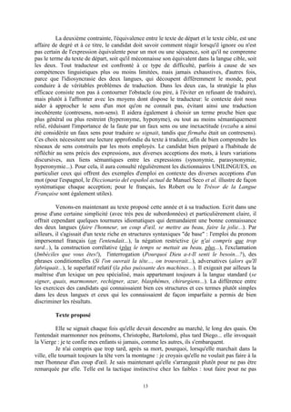 13
La deuxième contrainte, l'équivalence entre le texte de départ et le texte cible, est une
affaire de degré et à ce titre, le candidat doit savoir comment réagir lorsqu'il ignore ou n'est
pas certain de l'expression équivalente pour un mot ou une séquence, soit qu'il ne comprenne
pas le terme du texte de départ, soit qu'il méconnaisse son équivalent dans la langue cible, soit
les deux. Tout traducteur est confronté à ce type de difficulté, parfois à cause de ses
compétences linguistiques plus ou moins limitées, mais jamais exhaustives, d'autres fois,
parce que l'idiosyncrasie des deux langues, qui découpent différemment le monde, peut
conduire à de véritables problèmes de traduction. Dans les deux cas, la stratégie la plus
efficace consiste non pas à contourner l'obstacle (ou pire, à l'éviter en refusant de traduire),
mais plutôt à l'affronter avec les moyens dont dispose le traducteur: le contexte doit nous
aider à approcher le sens d'un mot qu'on ne connaît pas, évitant ainsi une traduction
incohérente (contresens, non-sens). Il aidera également à choisir un terme proche bien que
plus général ou plus restreint (hyperonyme, hyponyme), ou tout au moins sémantiquement
relié, réduisant l'importance de la faute par un faux sens ou une inexactitude (rezaba a ainsi
été considérée un faux sens pour traduire se signait, tandis que firmaba était un contresens).
Ces choix nécessitent une lecture approfondie du texte à traduire, afin de bien comprendre les
réseaux de sens construits par les mots employés. Le candidat bien préparé a l'habitude de
réfléchir au sens précis des expressions, aux diverses acceptions des mots, à leurs variations
discursives, aux liens sémantiques entre les expressions (synonymie, parasynonymie,
hyperonymie...). Pour cela, il aura consulté régulièrement les dictionnaires UNILINGUES, en
particulier ceux qui offrent des exemples d'emploi en contexte des diverses acceptions d'un
mot (pour l'espagnol, le Diccionario del español actual de Manuel Seco et al. illustre de façon
systématique chaque acception; pour le français, les Robert ou le Trésor de la Langue
Française sont également utiles).
Venons-en maintenant au texte proposé cette année et à sa traduction. Ecrit dans une
prose d'une certaine simplicité (avec très peu de subordonnées) et particulièrement claire, il
offrait cependant quelques tournures idiomatiques qui demandaient une bonne connaissance
des deux langues (faire l'honneur, un coup d'œil, se mettre au beau, faire la jolie...). Par
ailleurs, il s'agissait d'un texte riche en structures syntaxiques "de base" : l'emploi du pronom
impersonnel français (on l'entendait...), la négation restrictive (je n'ai compris que trop
tard...), la construction corrélative (plus le temps se mettait au beau, plus...), l'exclamation
(Imbéciles que vous êtes!), l'interrogation (Pourquoi Dieu a-t-Il senti le besoin...?), des
phrases conditionnelles (Si l'on ouvrait la tête..., on trouverait...), adversatives (alors qu'Il
fabriquait...), le superlatif relatif (la plus puissante des machines...). Il exigeait par ailleurs la
maîtrise d'un lexique un peu spécialisé, mais appartenant toujours à la langue standard (se
signer, quais, marmonner, rechigner, azur, blasphèmes, chirurgiens...). La différence entre
les exercices des candidats qui connaissaient bien ces structures et ces termes plutôt simples
dans les deux langues et ceux qui les connaissaient de façon imparfaite a permis de bien
discriminer les résultats.
Texte proposé
Elle se signait chaque fois qu'elle devait descendre au marché, le long des quais. On
l'entendait marmonner nos prénoms, Christophe, Bartolomé, plus tard Diego... elle invoquait
la Vierge : je te confie mes enfants si jamais, comme les autres, ils s'embarquent.
Je n'ai compris que trop tard, après sa mort, pourquoi, lorsqu'elle marchait dans la
ville, elle tournait toujours la tête vers la montagne : je croyais qu'elle ne voulait pas faire à la
mer l'honneur d'un coup d'œil. Je sais maintenant qu'elle s'arrangeait plutôt pour ne pas être
remarquée par elle. Telle est la tactique instinctive chez les faibles : tout faire pour ne pas
 