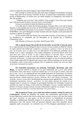 14
croiser le regard de celui qu'ils craignent, dans l'espoir d'être oubliés.
Plus le temps se mettait au beau, plus notre mère rechignait à se promener le long du
rivage. Notre père devait presque l'entraîner de force. Et quand toute la population s'extasiait
devant la Méditerranée, sa couleur azur, ses reflets d'argent, sa transparence, elle hochait la
tête, elle grondait :
- Imbéciles que vous êtes! Trop crédules! Trop aveugles! Vous n'avez pas compris
que si elle fait la jolie, la douce, c'est pour mieux vous tromper?!
Un jour, je raconterai la haine des femmes pour la mer.
Il est déjà dans la nature des hommes de partir. Pourquoi Dieu a-t-Il senti le besoin
d'ajouter, à cette maladie qui est la leur, la TENTATION permanente qu'est la mer? Pourquoi
a-t-Il créé ENSEMBLE les hommes et les femmes? Pourquoi leur a-t-Il ordonné de procréer
ENSEMBLE, alors qu'Il fabriquait au même moment cette mer maudite, la plus puissante des
machines à séparer les couples?
Si l'on ouvrait la tête des femmes qui vivent dans les ports, on trouverait ces colères,
ces blasphèmes. Je comprends que les chirurgiens ne se risquent pas à l'opération.
L'Inquisition veille.
Erik Orsenna, L'Entreprise des Indes, Stock/Fayard, 2010.
Elle se signait chaque fois qu'elle devait descendre au marché, le long des quais.
Ici, le sujet pronom ella était obligatoire dans la mesure où nous sommes au début de l'extrait.
Se signer pouvait être traduit par santiguarse, persignarse, signarse o hacer la señal de la
cruz. En revanche, hacer el signo de la cruz était inexact. Il ne fallait pas confondre signer
'firmar' avec se signer 'santiguarse'. Pour rendre l'obligation, on pouvait utiliser deber mais
aussi tener que, voire le tocaba. Le jury a admis bajarse al mercado, bajar a la plaza.
L'expression spatiale le long de a pu être traduite de plusieurs façons: a lo largo de, por,
siguiendo, bordeando... Le terme quais était à mettre en rapport ici avec le contexte maritime,
ce qui rendait impossible la traduction par andenes (qui, notons au passage, est un mot oxyton
au singulier, andén, et paroxyton au pluriel). Ella se santiguaba siempre que tenía que bajar
al mercado, bordeando los muelles.
On l'entendait marmonner nos prénoms, Christophe, Bartolomé, plus tard
Diego... Le pronom indéfini on désigne ici un sujet indéterminé qui a priori peut inclure
l'énonciateur. Pour cette raison, on pouvait traduire par se la oía ou par la oíamos, mais non
par la oían. Uno la oía impliquerait une trop grande projection de l'énonciateur sur l'action
verbale: cette solution ne convenait pas ici non plus. Le jury a accepté plusieurs traductions
pour marmonner comme murmurar, musitar, bisbisear, decir entre dientes, murmullar... En
revanche, susurrar et mascullar introduisaient des nuances moins appropriées ici. Ont été plus
lourdement sanctionnés tararear, cuchichear. Le nom propre pouvait être traduit ici en
espagnol dans la mesure où il désigne le personnage historique de Christophe Colomb (le
narrateur du roman est Diego, le frère cadet de Christophe). Le jury a accepté également le
prénom en français, puisque l'extrait n'est pas suffisamment explicite à ce propos. Se la oía
murmurar nuestros nombres, Cristóbal, Bartolomé, más tarde Diego...
Elle invoquait la Vierge : je te confie mes enfants si jamais, comme les autres, ils
s'embarquent. Nombre de candidats ont montré une connaissance approximative d'un
lexique légèrement soutenu mais tout de même assez courant: invoquer a pu ainsi être traduit
par rogar, interpelar, ou pire apelar, au lieu de invocar. Le complément de personne
singulière et parfaitement identifiée exigeait ici la présence de la préposition a. La même
préposition, cette fois devant COD de personne plurielle mais bien identifiée, devait
apparaître après encomendar. La confusion avec le COI, désignant généralement avec ce
 