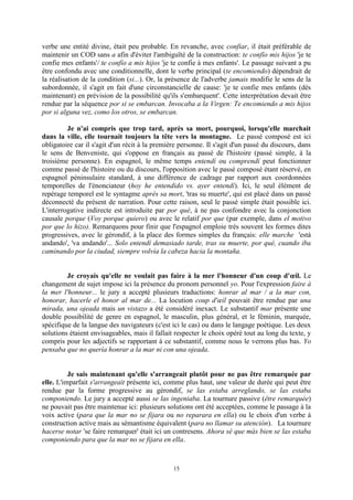 15
verbe une entité divine, était peu probable. En revanche, avec confiar, il était préférable de
maintenir un COD sans a afin d'éviter l'ambiguïté de la construction: te confío mis hijos 'je te
confie mes enfants'/ te confío a mis hijos 'je te confie à mes enfants'. Le passage suivant a pu
être confondu avec une conditionnelle, dont le verbe principal (te encomiendo) dépendrait de
la réalisation de la condition (si...). Or, la présence de l'adverbe jamais modifie le sens de la
subordonnée, il s'agit en fait d'une circonstancielle de cause: 'je te confie mes enfants (dès
maintenant) en prévision de la possibilité qu'ils s'embarquent'. Cette interprétation devait être
rendue par la séquence por si se embarcan. Invocaba a la Virgen: Te encomiendo a mis hijos
por si alguna vez, como los otros, se embarcan.
Je n'ai compris que trop tard, après sa mort, pourquoi, lorsqu'elle marchait
dans la ville, elle tournait toujours la tête vers la montagne. Le passé composé est ici
obligatoire car il s'agit d'un récit à la première personne. Il s'agit d'un passé du discours, dans
le sens de Benveniste, qui s'oppose en français au passé de l'histoire (passé simple, à la
troisième personne). En espagnol, le même temps entendí ou comprendí peut fonctionner
comme passé de l'histoire ou du discours, l'opposition avec le passé composé étant réservé, en
espagnol péninsulaire standard, à une différence de cadrage par rapport aux coordonnées
temporelles de l'énonciateur (hoy he entendido vs. ayer entendí). Ici, le seul élément de
repérage temporel est le syntagme après sa mort, 'tras su muerte', qui est placé dans un passé
déconnecté du présent de narration. Pour cette raison, seul le passé simple était possible ici.
L'interrogative indirecte est introduite par por qué, à ne pas confondre avec la conjonction
causale porque (Voy porque quiero) ou avec le relatif por que (par exemple, dans el motivo
por que lo hizo). Remarquons pour finir que l'espagnol emploie très souvent les formes dites
progressives, avec le gérondif, à la place des formes simples du français: elle marche 'está
andando', 'va andando'... Solo entendí demasiado tarde, tras su muerte, por qué, cuando iba
caminando por la ciudad, siempre volvía la cabeza hacia la montaña.
Je croyais qu'elle ne voulait pas faire à la mer l'honneur d'un coup d'œil. Le
changement de sujet impose ici la présence du pronom personnel yo. Pour l'expression faire à
la mer l'honneur... le jury a accepté plusieurs traductions: honrar al mar / a la mar con,
honorar, hacerle el honor al mar de... La locution coup d'œil pouvait être rendue par una
mirada, una ojeada mais un vistazo a été considéré inexact. Le substantif mar présente une
double possibilité de genre en espagnol, le masculin, plus général, et le féminin, marquée,
spécifique de la langue des navigateurs (c'est ici le cas) ou dans le langage poétique. Les deux
solutions étaient envisageables, mais il fallait respecter le choix opéré tout au long du texte, y
compris pour les adjectifs se rapportant à ce substantif, comme nous le verrons plus bas. Yo
pensaba que no quería honrar a la mar ni con una ojeada.
Je sais maintenant qu'elle s'arrangeait plutôt pour ne pas être remarquée par
elle. L'imparfait s'arrangeait présente ici, comme plus haut, une valeur de durée qui peut être
rendue par la forme progressive au gérondif, se las estaba arreglando, se las estaba
componiendo. Le jury a accepté aussi se las ingeniaba. La tournure passive (être remarquée)
ne pouvait pas être maintenue ici: plusieurs solutions ont été acceptées, comme le passage à la
voix active (para que la mar no se fijara ou no reparara en ella) ou le choix d'un verbe à
construction active mais au sémantisme équivalent (para no llamar su atención). La tournure
hacerse notar 'se faire remarquer' était ici un contresens. Ahora sé que más bien se las estaba
componiendo para que la mar no se fijara en ella.
 