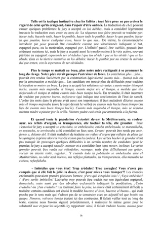 16
Telle est la tactique instinctive chez les faibles : tout faire pour ne pas croiser le
regard de celui qu'ils craignent, dans l'espoir d'être oubliés. La traduction de chez pouvait
causer quelques problèmes: le jury a accepté en los débiles, mais a considéré légèrement
inexacte la traduction avec entre ou avec de. La séquence tout faire pouvait se traduire par:
hacer todo, hacerlo todo, hacer lo posible, hacer todo lo posible, hacer lo que pueden, hacer
lo que puedan, hacer cualquier cosa, hacer lo que sea... De même, la circonstancielle
introduite par pour pouvait être considérée comme une subordonnée indiquant le but,
espagnol para, ou la motivation, espagnol por. L'infinitif passif, être oubliés, pouvait être
aisément maintenu ici, mais le jury a accepté aussi la transformation à la voix active, souvent
préférée en espagnol: esperando ser olvidados / que los olvide / que se les olvide / que se los
olvide. Esta es la táctica instintiva en los débiles: hacer lo posible por no cruzar la mirada
del que temen, con la esperanza de ser olvidados.
Plus le temps se mettait au beau, plus notre mère rechignait à se promener le
long du rivage. Notre père devait presque l'entraîner de force. La corrélation plus... plus...
pouvait être rendue facilement par la construction équivalente cuanto más... (tanto) más ou
par la construction a medida que... Les candidats ont trouvé plus de difficultés pour traduire
la locution se mettre au beau. Le jury a accepté les solutions suivantes: cuanto mejor (tiempo)
hacía, cuanto más mejoraba el tiempo, cuanto mejor era el tiempo, a medida que iba
mejorando el tiempo et même cuanto más buen tiempo hacía. En revanche, il était incorrect
de traduire par ponerse bueno, mejorarse (qui indique une amélioration de l'état de santé).
L'ordre des mots dans la phrase avait aussi son importance: il était maladroit d'écrire cuanto
más el tiempo mejoraba (avec le sujet devant le verbe) ou cuanto más hacía buen tiempo (au
lieu de cuanto más buen tiempo hacía). Cuanto más mejoraba el tiempo, más se resistía
nuestra madre a pasear por la orilla. Nuestro padre casi tenía que arrastrarla a la fuerza.
Et quand toute la population s'extasiait devant la Méditerranée, sa couleur
azur, ses reflets d'argent, sa transparence, elle hochait la tête, elle grondait. Pour
s'extasiait le jury a accepté se extasiaba, se embelesaba, estaba embelesada, se maravillaba,
en revanche, se arrebataba a été considéré un faux sens. Devant pouvait être rendu par ante,
frente a, delante del. Il était maladroit de traduire ses reflets d'argent par reflejos de plata car
le syntagme exprime alors la matière et non pas la couleur. Les verbes hocher et gronder n'ont
pas manqué de provoquer quelques difficultés à un certain nombre de candidats: pour le
premier, le jury a accepté sacudir, menear et a considéré faux sens mover, inclinar. Le verbe
gronder pouvait être rendu par refunfuñar, rezongar, mais plus difficilement par gritar,
vocear ou encore reñir, regañar... Y cuando toda la población se embelesaba ante el
Mediterráneo, su color azul intenso, sus reflejos plateados, su transparencia, ella meneaba la
cabeza, refunfuñaba.
- Imbéciles que vous êtes! Trop crédules! Trop aveugles! Vous n'avez pas
compris que si elle fait la jolie, la douce, c'est pour mieux vous tromper?! Les énoncés
exclamatifs pouvaient prendre plusieurs formes: ¡Pero qué estupidos sois! / ¡Vaya imbéciles!
/ ¡Pero seréis imbéciles! L'adverbe trop pouvait être traduit par son équivalent espagnol,
demasiado, mais aussi par des adverbes exclamatifs indiquant la pondération, ¡Cuán
crédulos! ou ¡Tan crédulos!. La tournure faire la jolie, la douce était certainement difficile à
traduire: certains candidats ont choisi le modèle hacerse el listo, hacerse el bueno... qui était
proche par le sens mais qui n'admet pas de se construire avec un adjectif tel que bonito ou
guapo. Ponerse, volverse bonita étaient ici des contresens. Il fallait veiller tout au long du
texte, comme nous l'avons signalé précédemment, à maintenir le même genre pour le
substantif mar et pour les adjectifs s'y rapportant: ainsi, il fallait traduire bonita, mansa pour
 