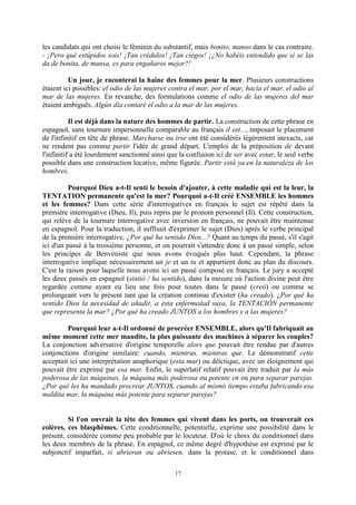 17
les candidats qui ont choisi le féminin du substantif, mais bonito, manso dans le cas contraire.
- ¡Pero qué estúpidos sois! ¡Tan crédulos! ¡Tan ciegos! ¡¿No habéis entendido que si se las
da de bonita, de mansa, es para engañaros mejor?!
Un jour, je raconterai la haine des femmes pour la mer. Plusieurs constructions
étaient ici possibles: el odio de las mujeres contra el mar, por el mar, hacia el mar, el odio al
mar de las mujeres. En revanche, des formulations comme el odio de las mujeres del mar
étaient ambiguës. Algún día contaré el odio a la mar de las mujeres.
Il est déjà dans la nature des hommes de partir. La construction de cette phrase en
espagnol, sans tournure impersonnelle comparable au français il est..., imposait le placement
de l'infinitif en tête de phrase. Marcharse ou irse ont été considérés légèrement inexacts, car
ne rendent pas comme partir l'idée de grand départ. L'emploi de la préposition de devant
l'infinitif a été lourdement sanctionné ainsi que la confusion ici de ser avec estar, le seul verbe
possible dans une construction locative, même figurée. Partir está ya en la naturaleza de los
hombres.
Pourquoi Dieu a-t-Il senti le besoin d'ajouter, à cette maladie qui est la leur, la
TENTATION permanente qu'est la mer? Pourquoi a-t-Il créé ENSEMBLE les hommes
et les femmes? Dans cette série d'interrogatives en français le sujet est répété dans la
première interrogative (Dieu, Il), puis repris par le pronom personnel (Il). Cette construction,
qui relève de la tournure interrogative avec inversion en français, ne pouvait être maintenue
en espagnol. Pour la traduction, il suffisait d'exprimer le sujet (Dios) après le verbe principal
de la première interrogative. ¿Por qué ha sentido Dios...? Quant au temps du passé, s'il s'agit
ici d'un passé à la troisième personne, et on pourrait s'attendre donc à un passé simple, selon
les principes de Benveniste que nous avons évoqués plus haut. Cependant, la phrase
interrogative implique nécessairement un je et un tu et appartient donc au plan du discours.
C'est la raison pour laquelle nous avons ici un passé composé en français. Le jury a accepté
les deux passés en espagnol (sintió / ha sentido), dans la mesure où l'action divine peut être
regardée comme ayant eu lieu une fois pour toutes dans le passé (creó) ou comme se
prolongeant vers le présent tant que la création continue d'exister (ha creado). ¿Por qué ha
sentido Dios la necesidad de añadir, a esta enfermedad suya, la TENTACIÓN permanente
que representa la mar? ¿Por qué ha creado JUNTOS a los hombres y a las mujeres?
Pourquoi leur a-t-Il ordonné de procréer ENSEMBLE, alors qu'Il fabriquait au
même moment cette mer maudite, la plus puissante des machines à séparer les couples?
La conjonction adversative d'origine temporelle alors que pouvait être rendue par d'autres
conjonctions d'origine similaire: cuando, mientras, mientras que. Le démonstratif cette
acceptait ici une interprétation anaphorique (esta mar) ou déictique, avec un éloignement qui
pouvait être exprimé par esa mar. Enfin, le superlatif relatif pouvait être traduit par la más
poderosa de las máquinas, la máquina más poderosa ou potente en ou para separar parejas.
¿Por qué les ha mandado procrear JUNTOS, cuando al mismo tiempo estaba fabricando esa
maldita mar, la máquina más potente para separar parejas?
Si l'on ouvrait la tête des femmes qui vivent dans les ports, on trouverait ces
colères, ces blasphèmes. Cette conditionnelle, potentielle, exprime une possibilité dans le
présent, considérée comme peu probable par le locuteur. D'où le choix du conditionnel dans
les deux membres de la phrase. En espagnol, ce même degré d'hypothèse est exprimé par le
subjonctif imparfait, si abrieran ou abriesen, dans la protase, et le conditionnel dans
 
