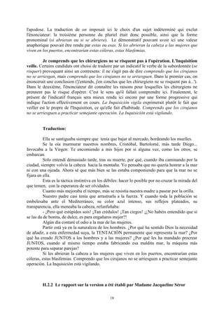 18
l'apodose. La traduction de on imposait ici le choix d'un sujet indéterminé qui exclut
l'énonciateur: la troisième personne du pluriel était donc possible, ainsi que la forme
pronominal (si abrieran ou si se abriera). Le démonstratif pouvant avoir ici une valeur
anaphorique pouvait être rendu par estas ou esas. Si les abrieran la cabeza a las mujeres que
viven en los puertos, encontrarían estas cóleras, estas blasfemias.
Je comprends que les chirurgiens ne se risquent pas à l'opération. L'Inquisition
veille. Certains candidats ont choisi de traduire par un indicatif le verbe de la subordonnée (se
risquer) provoquant ainsi un contresens: il ne s'agit pas de dire comprendo que los cirujanos
no se arriesgan, mais comprendo que los cirujanos no se arriesguen. Dans le premier cas, on
énoncerait une conclusion ('j'entends, j'en conclus que les chirurgiens ne se risquent pas à...').
Dans le deuxième, l'énonciateur dit connaître les raisons pour lesquelles les chirurgiens ne
prennent pas le risque d'opérer. C'est le sens qu'il fallait comprendre ici. Finalement, le
présent de l'indicatif français sera mieux rendu ici encore par une forme progressive qui
indique l'action effectivement en cours. La Inquisición vigila exprimerait plutôt le fait que
veiller est le propre de l'Inquisition, ce qu'elle fait d'habitude. Comprendo que los cirujanos
no se arriesguen a practicar semejante operación. La Inquisición está vigilando.
Traduction:
Ella se santiguaba siempre que tenía que bajar al mercado, bordeando los muelles.
Se la oía murmurar nuestros nombres, Cristóbal, Bartolomé, más tarde Diego...
Invocaba a la Virgen: Te encomiendo a mis hijos por si alguna vez, como los otros, se
embarcan.
Solo entendí demasiado tarde, tras su muerte, por qué, cuando iba caminando por la
ciudad, siempre volvía la cabeza hacia la montaña. Yo pensaba que no quería honrar a la mar
ni con una ojeada. Ahora sé que más bien se las estaba componiendo para que la mar no se
fijara en ella.
Esta es la táctica instintiva en los débiles: hacer lo posible por no cruzar la mirada del
que temen, con la esperanza de ser olvidados.
Cuanto más mejoraba el tiempo, más se resistía nuestra madre a pasear por la orilla.
Nuestro padre casi tenía que arrastrarla a la fuerza. Y cuando toda la población se
embelesaba ante el Mediterráneo, su color azul intenso, sus reflejos plateados, su
transparencia, ella meneaba la cabeza, refunfuñaba:
- ¡Pero qué estúpidos sois! ¡Tan crédulos! ¡Tan ciegos! ¡¿No habéis entendido que si
se las da de bonita, de dulce, es para engañaros mejor?!
Algún día contaré el odio a la mar de las mujeres.
Partir está ya en la naturaleza de los hombres. ¿Por qué ha sentido Dios la necesidad
de añadir, a esta enfermedad suya, la TENTACIÓN permanente que representa la mar? ¿Por
qué ha creado JUNTOS a los hombres y a las mujeres? ¿Por qué les ha mandado procrear
JUNTOS, cuando al mismo tiempo estaba fabricando esa maldita mar, la máquina más
potente para separar parejas?
Si les abrieran la cabeza a las mujeres que viven en los puertos, encontrarían estas
cóleras, estas blasfemias. Comprendo que los cirujanos no se arriesguen a practicar semejante
operación. La Inquisición está vigilando.
II.2.2 Le rapport sur la version a été établi par Madame Jacqueline Séror
 