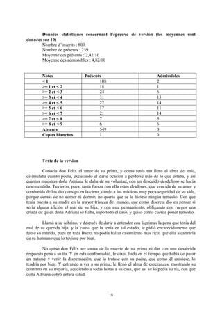19
Données statistiques concernant l’épreuve de version (les moyennes sont
données sur 10)
Nombre d’inscrits : 809
Nombre de présents : 259
Moyenne des présents : 2,42/10
Moyenne des admissibles : 4,82/10
Notes Présents Admissibles
< 1 108 2
>= 1 et < 2 18 1
>= 2 et < 3 24 6
>= 3 et < 4 31 13
>= 4 et < 5 27 14
>= 5 et < 6 17 11
>= 6 et < 7 21 14
>= 7 et < 8 7 5
>= 8 et < 9 6 6
Absents 549 0
Copies blanches 1 0
Texte de la version
Conocía don Félix el amor de su prima, y como tenía tan llena el alma del mío,
disimulaba cuanto podía, excusando el darle ocasión a perderse más de lo que estaba, y así
cuantas muestras doña Adriana le daba de su voluntad, con un descuido desdeñoso se hacía
desentendido. Tuvieron, pues, tanta fuerza con ella estos desdenes, que vencida de su amor y
combatida dellos dio consigo en la cama, dando a los médicos muy poca seguridad de su vida,
porque demás de no comer ni dormir, no quería que se le hiciese ningún remedio. Con que
tenía puesta a su madre en la mayor tristeza del mundo, que como discreta dio en pensar si
sería alguna afición el mal de su hija, y con este pensamiento, obligando con ruegos una
criada de quien doña Adriana se fiaba, supo todo el caso, y quiso como cuerda poner remedio.
Llamó a su sobrino, y después de darle a entender con lágrimas la pena que tenía del
mal de su querida hija, y la causa que la tenía en tal estado, le pidió encarecidamente que
fuese su marido, pues en toda Baeza no podía hallar casamiento más rico; que ella alcanzaría
de su hermano que lo tuviese por bien.
No quiso don Félix ser causa de la muerte de su prima ni dar con una desabrida
respuesta pena a su tía. Y en esta conformidad, le dixo, fiado en el tiempo que había de pasar
en tratarse y venir la dispensación, que lo tratase con su padre, que como él quisiese, lo
tendría por bien. Y entrando a ver a su prima, le llenó el alma de esperanzas, mostrando su
contento en su mejoría, acudiendo a todas horas a su casa, que así se lo pedía su tía, con que
doña Adriana cobró entera salud.
 
