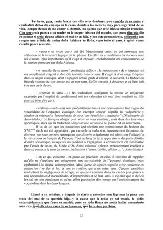 22
Tuvieron, pues, tanta fuerza con ella estos desdenes, que vencida de su amor y
combatida dellos dio consigo en la cama, dando a los médicos muy poca seguridad de su
vida, porque demás de no comer ni dormir, no quería que se le hiciese ningún remedio.
Con que tenía puesta a su madre en la mayor tristeza del mundo, que como discreta dio
en pensar si sería alguna afición el mal de su hija, y con este pensamiento, obligando con
ruegos una criada de quien doña Adriana se fiaba, supo todo el caso, y quiso como
cuerda poner remedio.
- « pues » et « con que » ont été fréquemment omis, ce qui provoque une
altération de la structure logique de la phrase. En effet les articulations du discours sont
ici d’autant plus importantes qu’il s’agit d’exposer l’enchaînement des conséquences de
la passion éprouvée par doña Adriana.
- « vencida de su amor / combatida dellos » : la préposition « de » introduit ici
un complément d’agent et doit être traduite dans ce sens. Il s’agit là d’un usage fréquent
dans la langue classique, dont l’espagnol actuel garde d’ailleurs le souvenir. La traduction
littérale vaincue de son amour est un non-sens. Dellos renvoie à desdenes et ce lien doit
être mis en évidence.
- « pensar si serìa… » : les traductions soulignant la notion de conjecture
exprimée par l’emploi du conditionnel ont été valorisées (le mal dont souffrait sa fille
pouvait bien être etc.).
- certaines confusions sont probablement dues à une connaissance trop vague du
vocabulaire de l’espagnol classique. Par exemple obligar signifie ici “adquirirse y
atraher la voluntad o benevolencia de otro, con beneficios o agasajos” (Diccionario de
Autoridades). Le français obliger peut avoir un sens similaire, mais dans des tournures
spécifiques, alors que la traduction obligeant une servante à lui parler est un contresens.
Il va de soi que les traductions qui révèlent une connaissance du lexique du
XVIIème
siècle ont été appréciées : par exemple la traduction, heureusement fréquente, de
discreta par sage, avisée; remarquons que discrète a également été admis, car l’adjectif a
le même sens en français de l’époque. Tout au long du texte apparaissent des particularités
d’ordre sémantique, auxquelles un candidat à l’agrégation a certainement été familiarisé
par l’étude de textes du Siècle d’Or. Ainsi voluntad (phrase précédemment étudiée) a
dans ce contexte le sens de amour, inclination ( “amor, cariño, afición …”, Autoridades)
- en ce qui concerne l’exigence de précision lexicale, il convient de rappeler
qu’elle ne s’applique pas uniquement aux particularités de l’espagnol classique, mais
également à la langue contemporaine. Ainsi fiarse de alguien signifie avoir confiance en
quelqu’un / se fier à lui, et non se confier, qui a un autre sens. Certains candidats
multiplient les négligences de ce type, ce qui peut conduire dans les cas les plus graves à
une accumulation d’inexactitudes, d’impropriétés et de faux-sens. Il est clair que le déficit
lexical est très pénalisant et qu’un effort particulier doit porter sur l’enrichissement du
vocabulaire dans les deux langues.
Llamó a su sobrino, y después de darle a entender con lágrimas la pena que
tenía del mal de su querida hija, y la causa que la tenía en tal estado, le pidió
encarecidamente que fuese su marido, pues en toda Baeza no podía hallar casamiento
más rico; que ella alcanzaría de su hermano, que lo tuviese por bien.
 