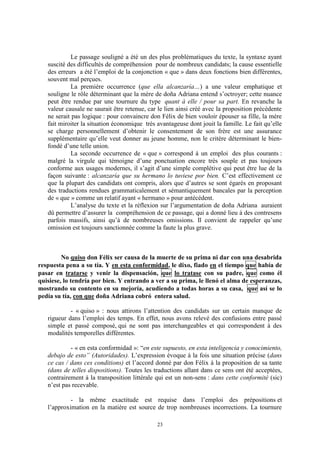 23
Le passage souligné a été un des plus problématiques du texte, la syntaxe ayant
suscité des difficultés de compréhension pour de nombreux candidats; la cause essentielle
des erreurs a été l’emploi de la conjonction « que » dans deux fonctions bien différentes,
souvent mal perçues.
La première occurrence (que ella alcanzaría…) a une valeur emphatique et
souligne le rôle déterminant que la mère de doña Adriana entend s’octroyer; cette nuance
peut être rendue par une tournure du type quant à elle / pour sa part. En revanche la
valeur causale ne saurait être retenue, car le lien ainsi créé avec la proposition précédente
ne serait pas logique : pour convaincre don Félix de bien vouloir épouser sa fille, la mère
fait miroiter la situation économique très avantageuse dont jouit la famille. Le fait qu’elle
se charge personnellement d’obtenir le consentement de son frère est une assurance
supplémentaire qu’elle veut donner au jeune homme, non le critère déterminant le bien-
fondé d’une telle union.
La seconde occurrence de « que » correspond à un emploi des plus courants :
malgré la virgule qui témoigne d’une ponctuation encore très souple et pas toujours
conforme aux usages modernes, il s’agit d’une simple complétive qui peut être lue de la
façon suivante : alcanzaría que su hermano lo tuviese por bien. C’est effectivement ce
que la plupart des candidats ont compris, alors que d’autres se sont égarés en proposant
des traductions rendues grammaticalement et sémantiquement bancales par la perception
de « que » comme un relatif ayant « hermano » pour antécédent.
L’analyse du texte et la réflexion sur l’argumentation de doða Adriana auraient
dû permettre d’assurer la compréhension de ce passage, qui a donné lieu à des contresens
parfois massifs, ainsi qu’à de nombreuses omissions. Il convient de rappeler qu’une
omission est toujours sanctionnée comme la faute la plus grave.
No quiso don Félix ser causa de la muerte de su prima ni dar con una desabrida
respuesta pena a su tía. Y en esta conformidad, le dixo, fiado en el tiempo que había de
pasar en tratarse y venir la dispensación, que lo tratase con su padre, que como él
quisiese, lo tendría por bien. Y entrando a ver a su prima, le llenó el alma de esperanzas,
mostrando su contento en su mejoría, acudiendo a todas horas a su casa, que así se lo
pedía su tía, con que doña Adriana cobró entera salud.
- « quiso » : nous attirons l’attention des candidats sur un certain manque de
rigueur dans l’emploi des temps. En effet, nous avons relevé des confusions entre passé
simple et passé composé, qui ne sont pas interchangeables et qui correspondent à des
modalités temporelles différentes.
- « en esta conformidad »: “en este supuesto, en esta inteligencia y conocimiento,
debajo de esto” (Autoridades). L’expression évoque à la fois une situation précise (dans
ce cas / dans ces conditions) et l’accord donné par don Félix à la proposition de sa tante
(dans de telles dispositions). Toutes les traductions allant dans ce sens ont été acceptées,
contrairement à la transposition littérale qui est un non-sens : dans cette conformité (sic)
n’est pas recevable.
- la même exactitude est requise dans l’emploi des prépositions et
l’approximation en la matière est source de trop nombreuses incorrections. La tournure
 