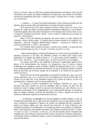 24
fiado en el tiempo nous en offre des exemples particulièrement révélateurs. Ainsi ont été
considérées non comme de simples maladresses d’expression, mais comme de véritables
non-sens des traductions telles que : confiant au temps / confiant dans le temps / confiant
sur le temps (sic).
- « tratarse » : il s’agit d’un énoncé bisémique et deux lectures possibles ont été
admises, dans la mesure elles sont pertinentes sur le plan lexical et contextuel.
Si la dispensación est le sujet commun aux deux verbes tratarse et venir, il est
question du temps qui allait s’écouler pendant les démarches effectuées en vue d’obtenir
la dispense papale, nécessaire dans la perspective d’un mariage entre cousins. Dans ce cas,
il s’agit de l’acception suivante de « tratar»: “poner cuidado y diligencia para el logro de
algún fin” (Autoridades).
Mais il n’est pas aberrant de proposer une autre lecture, le sujet implicite de
« tratarse » étant le jeune couple : il s’agirait alors du temps consacré à se connaître, à se
fréquenter avant de s’engager définitivement (tratarse : “comunicarse, hablarse con
amistad, familiaridad, o cariño”, Autoridades).
En revanche, dans la phrase suivante, « tratarlo con su padre » ne peut pas être
compris autrement que en parler à son père / consulter son père à ce sujet.
- dans la même phrase, la forme polysémique que a posé à nouveau problème. La
première occurrence a été bien sûr identifiée comme un relatif ayant tiempo pour
antécédent (« el tiempo que había de pasar »). Il s’agit ensuite d’une complétive : « le
dixo ( sujet : don Félix) … que lo tratase (sujet : la tante de don Félix ) con su padre ».
Les erreurs sont liées à une difficulté à percevoir l’organisation globale de la
phrase et la hiérarchisation des énoncés. La proposition como él quisiese expose
évidemment une condition, comme l’indique l’emploi du subjonctif après como : il s’agit
de la condition préalable du consentement paternel. La fin de la phrase exprime le respect
filial de don Félix qui d’avance accepte de se soumettre à la volonté de son père ( lo
tendría por bien ).
Nous trouvons à la fin du paragraphe un exemple de l’emploi de « que » avec une
valeur explicative : que así se lo pedía su tía. La fréquence des visites de don Félix à sa
cousine est en effet liée à une demande explicite de la mère de celle-ci, et non à la
spontanéité du « soupirant » (qu’il n’est pas réellement !).
Ce passage a permis l’exploration des multiples fonctions de « que » qui
devraient être bien connues de tous les candidats, dans la mesure où elles ont été
conservées dans la langue actuelle et peuvent être élucidées par une réflexion sur la
cohérence contextuelle. Si la compréhension s’est avérée parfois délicate, la restitution
dans un français normatif a souvent été hasardeuse et le jury a regretté de trouver de
nombreux solécismes, ruptures de construction, non-sens.
- la traduction de con que a été souvent négligée ou même oubliée, ce qui est
d’autant plus regrettable qu’il s’agit d’une des répétitions que l’on peut observer dans le
texte. Lorsqu’ils se préparent à l’épreuve de version, les candidats doivent s’entraîner à
repérer les termes répétés qui sont souvent des mots-clés. Il s’agit d’observer une
éventuelle polysémie et de déterminer si la traduction peut ou non restituer la répétition.
Dans le texte plusieurs mots répétés renvoient à des éléments essentiels du récit : el alma
/ el mal de su hija / el remedio / cuerdo (a) , etc. Ils doivent donc attirer l’attention des
candidats qui vont s’efforcer, autant que faire se peut, de restituer l’insistance inhérente à
la réitération. Dans les meilleures copies ce souci est manifeste, alors que par ailleurs il est
trop souvent absent.
 