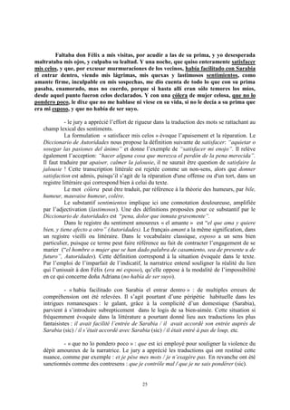 25
Faltaba don Félix a mis visitas, por acudir a las de su prima, y yo desesperada
maltrataba mis ojos, y culpaba su lealtad. Y una noche, que quiso enteramente satisfacer
mis celos, y que, por excusar murmuraciones de los vecinos, había facilitado con Sarabia
el entrar dentro, viendo mis lágrimas, mis quexas y lastimosos sentimientos, como
amante firme, inculpable en mis sospechas, me dio cuenta de todo lo que con su prima
pasaba, enamorado, mas no cuerdo, porque si hasta allí eran sólo temores los míos,
desde aquel punto fueron celos declarados. Y con una cólera de mujer celosa, que no lo
pondero poco, le dixe que no me hablase ni viese en su vida, si no le decía a su prima que
era mi esposo, y que no había de ser suyo.
- le jury a apprécié l’effort de rigueur dans la traduction des mots se rattachant au
champ lexical des sentiments.
La formulation « satisfacer mis celos » évoque l’apaisement et la réparation. Le
Diccionario de Autoridades nous propose la définition suivante de satisfacer: “aquietar o
sosegar las pasiones del ánimo” et donne l’exemple de “satisfacer mi enojo”. Il relève
également l’acception: “hacer alguna cosa que merezca el perdón de la pena merecida”.
Il faut traduire par apaiser, calmer la jalousie, il ne saurait être question de satisfaire la
jalousie ! Cette transcription littérale est rejetée comme un non-sens, alors que donner
satisfaction est admis, puisqu’il s’agit de la réparation d'une offense ou d'un tort, dans un
registre littéraire qui correspond bien à celui du texte.
Le mot cólera peut être traduit, par référence à la théorie des humeurs, par bile,
humeur, mauvaise humeur, colère.
Le substantif sentimientos implique ici une connotation douloureuse, amplifiée
par l’adjectivation (lastimosos). Une des définitions proposées pour ce substantif par le
Diccionario de Autoridades est “pena, dolor que inmuta gravemente”.
Dans le registre du sentiment amoureux « el amante » est “el que ama y quiere
bien, y tiene afecto a otro” (Autoridades). Le français amant a la même signification, dans
un registre vieilli ou littéraire. Dans le vocabulaire classique, esposo a un sens bien
particulier, puisque ce terme peut faire référence au fait de contracter l’engagement de se
marier (“el hombre o mujer que se han dado palabra de casamiento, sea de presente u de
futuro”, Autoridades). Cette définition correspond à la situation évoquée dans le texte.
Par l’emploi de l’imparfait de l’indicatif, la narratrice entend souligner la réalité du lien
qui l’unissait à don Félix (era mi esposo), qu’elle oppose à la modalité de l’impossibilité
en ce qui concerne doña Adriana (no había de ser suyo).
- « había facilitado con Sarabia el entrar dentro » : de multiples erreurs de
compréhension ont été relevées. Il s’agit pourtant d’une péripétie habituelle dans les
intrigues romanesques : le galant, grâce à la complicité d’un domestique (Sarabia),
parvient à s’introduire subrepticement dans le logis de sa bien-aimée. Cette situation si
fréquemment évoquée dans la littérature a pourtant donné lieu aux traductions les plus
fantaisistes : il avait facilité l’entrée de Sarabia / il avait accordé son entrée auprès de
Sarabia (sic) / il s’était accordé avec Sarabia (sic) / il était entré à pas de loup, etc.
- « que no lo pondero poco » : que est ici employé pour souligner la violence du
dépit amoureux de la narratrice. Le jury a apprécié les traductions qui ont restitué cette
nuance, comme par exemple : et je pèse mes mots / je n’exagère pas. En revanche ont été
sanctionnés comme des contresens : que je contrôle mal / que je ne sais pondérer (sic).
 