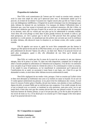 26
Proposition de traduction
Don Félix avait connaissance de l’amour que lui vouait sa cousine mais, comme il
avait le cœur tout empli de celui qu’il éprouvait pour moi, il dissimulait autant qu’il le
pouvait, en évitant de lui donner l’occasion de s’égarer encore plus qu’elle ne l’était et ainsi,
avec une dédaigneuse indifférence, il feignait de ne point remarquer tous les témoignages que
doña Adriana lui donnait de son inclination. Ces marques de dédain l’affectèrent donc si
fortement que, sous leur assaut et terrassée par son sentiment amoureux, elle dut s’aliter, ne
laissant aux médecins que fort peu d’espoir de sa survie car, non seulement elle ne mangeait
ni ne dormait, mais elle ne voulait pas non plus qu’on lui administrât le moindre remède.
Ainsi donc elle avait plongé sa mère dans la plus grande tristesse du monde et celle-ci, qui
était perspicace, en vint à penser que le mal de sa fille pouvait bien être quelque doux
penchant et, à cette pensée, en amadouant par des prières une servante qui avait la confiance
de doña Adriana, elle découvrit toute la situation et, en femme avisée, elle voulut y porter
remède.
Elle fit appeler son neveu et, après lui avoir faire comprendre par des larmes le
chagrin qu’elle éprouvait du mal de sa fille bien-aimée, et ce qui avait causé un tel état, elle le
pria ardemment de devenir l’époux de celle-ci, car dans tout Baeza il ne pouvait trouver un
parti plus avantageux; quant à elle, elle obtiendrait de son frère qu’il donnât son
consentement.
Don Félix ne voulut pas être la cause de la mort de sa cousine ni, par une réponse
abrupte, faire de la peine à sa tante. Et, dans une telle disposition, comptant sur le temps qui
allait s’écouler pendant la sollicitation et l’obtention de la dispense, il lui dit de s’en entretenir
avec son père et qu’il ferait sienne la volonté de celui-ci. Et, commençant à visiter sa cousine,
il lui emplit le cœur d’espérances, en lui manifestant le contentement qu’il éprouvait de
l’amélioration de sa santé, en accourant à toute heure à son logis, car c’était là ce que lui
demandait sa tante, et ainsi donc doña Adriana recouvra entièrement la santé.
Don Félix négligeait de me rendre visite, puisque c’était sa cousine qu’il allait visiter
et dans mon désespoir je malmenais mes yeux et je mettais en cause sa loyauté. Et un soir où
il voulut apaiser entièrement ma jalousie et où, pour éviter les médisances des voisins, il avait
trouvé le moyen d’entrer grâce à Sarabia, devant mes larmes, mes plaintes et mes souffrances
dignes de pitié, en amant fidèle qui ne méritait pas mes soupçons, il me rendit compte de tout
ce qui se passait avec sa cousine, se montrant en cela amoureux, mais peu avisé, car ce qui
jusqu’alors n’était chez moi que des craintes devint dès lors une jalousie avérée. Et avec une
mauvaise humeur de femme jalouse, ce qui n’est pas peu dire, je lui dis ne plus me parler ou
me revoir de toute sa vie, s’il ne disait pas à sa cousine qu’il s’était engagé à être mon époux
et qu’il ne pourrait devenir le sien.
II.3 Composition en espagnol
Données statistiques
Nombre d’inscrits : 809
 