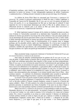 29
d’inspiration poétique, mais étudier le surgissement d’une voix intime qui convoque en
particulier la notion de lyrisme. Il était indispensable également de définir l’expression
« maduración ética », l’éthique devant s’entendre ici dans un sens très large, lié à l’humain.
La citation de Javier Pérez Bazo ne concernait que Cancionero y romancero de
ausencias. Or, comme le précisait explicitement le libellé du sujet, il fallait l’appliquer à
l’ensemble de l’œuvre de M. Hernández. De El rayo que no cesa à la poésie de guerre de
Viento del pueblo, il y a un élargissement du Moi qui se fond dans le collectif. Il était
important de voir le mouvement dialectique qui mène le Moi de la sphère intime à un
effacement devant le collectif, puis à un retour au Moi qui serait, dans Cancionero y
romancero de ausencias, l’expression de l’universel.
Il fallait également nuancer le propos de la citation en étudiant comment ces deux
voix (l’intime et l’universelle) coexistent et se déclinent dans l’ensemble des recueils, et
analyser les formes que prend la voix lorsqu’elle se fait collective. Cela sans jamais perdre de
vue la chronologie des œuvres pour bien mettre à jour les évolutions de l’une à l’autre. Enfin,
il fallait interroger précisément les formes que prend le passage de l’intime à l’universel (les
mécanismes qui sont à l’œuvre dans la transformation), et la manière dont le langage
poétique, par les procédés utilisés, opère une transfiguration. Or, n’est-ce pas le propre du
langage poétique, de par sa nature métaphorique, analogique et symbolique, de réunir les
contraires, d’établir des équivalences, des correspondances entre plusieurs plans ; d’être le
lieu par excellence où s’opère une parole qui transcende le singulier ?
Dans un premier temps, on pouvait s’intéresser à l’écriture de l’intime de El rayo que
no cesa à Cancionero y romancero de ausencias.
Sans tenter de rattacher systématiquement les poèmes de El rayo que no cesa au
vécu du poète, il fallait étudier la manière dont le recueil donne naissance à une voix intime
qui fonde une esthétique particulière dans laquelle le Moi occupe une place prépondérante.
Dans El rayo que no cesa, la forme du sonnet favorise l’enfermement du sujet poétique dans
l’intime. La parole est prisonnière de la peine amoureuse. Le sonnet 13, par exemple, montre
bien à travers les allitérations et les répétitions à quel point le Moi est affecté par la peine. La
voix poétique est omniprésente en particulier dans le poème 15, une silva. Le corps et l’esprit
se débattent entre le désir charnel et la culpabilité de l’esprit. Le Moi charnel et sensuel se
heurte à des préoccupations plus mystiques, il est comme écartelé entre Eros et Dieu – deux
extrêmes ennemis – et confronté à la dichotomie irrémédiable entre sexualité et spiritualité.
«Me llamo barro aunque Miguel me llame » exprime cette culpabilité née du désir.
Le recueil Viento del pueblo montre le poète confronté à l’événement, mais la poésie
de guerre laisse une place également à l’expression de l’intime. Dans Viento del pueblo, la
voix se fait plus exaltée et l’amour, toujours fondateur, comme le montre la « Canción del
esposo soldado ». Dans « El niño yuntero» les verbes de sensation et de sentiment sont à la
première personne et manifestent une forme d’empathie. C’est aussi le cas dans l’élégie à
García Lorca, où le sujet poétique exprime sa douleur personnelle face à la mort de l’autre.
Dans Cancionero y romancero de ausencias, le sujet poétique se replie sur lui-même;
Hernández découvre sa voix plus personnelle ; les poèmes évoquent la séparation, l’absence
et la mort de l’enfant. La voix exalte la maison, le lit, la bouche et le ventre de la femme
aimée. On y trouve le quotidien et un retour au ventre maternel. L’absence est déchirante.
Certains poèmes mettent en scène la figure du père qui s’adresse à l’enfant en employant
abondamment l’impératif, comme dans « Nanas de la cebolla » : « Desperté de ser niño,
nunca despiertes […] no sepas lo que pasa, ni lo que ocurre. » Les formes populaires
 