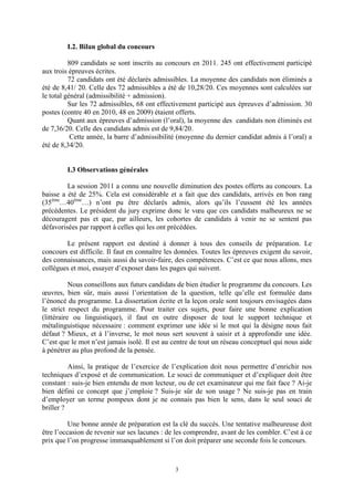 3
I.2. Bilan global du concours
809 candidats se sont inscrits au concours en 2011. 245 ont effectivement participé
aux trois épreuves écrites.
72 candidats ont été déclarés admissibles. La moyenne des candidats non éliminés a
été de 8,41/ 20. Celle des 72 admissibles a été de 10,28/20. Ces moyennes sont calculées sur
le total général (admissibilité + admission).
Sur les 72 admissibles, 68 ont effectivement participé aux épreuves d’admission. 30
postes (contre 40 en 2010, 48 en 2009) étaient offerts.
Quant aux épreuves d’admission (l’oral), la moyenne des candidats non éliminés est
de 7,36/20. Celle des candidats admis est de 9,84/20.
Cette année, la barre d’admissibilité (moyenne du dernier candidat admis à l’oral) a
été de 8,34/20.
I.3 Observations générales
La session 2011 a connu une nouvelle diminution des postes offerts au concours. La
baisse a été de 25%. Cela est considérable et a fait que des candidats, arrivés en bon rang
(35ème
…40ème
…) n’ont pu être déclarés admis, alors qu’ils l’eussent été les années
précédentes. Le président du jury exprime donc le vœu que ces candidats malheureux ne se
découragent pas et que, par ailleurs, les cohortes de candidats à venir ne se sentent pas
défavorisées par rapport à celles qui les ont précédées.
Le présent rapport est destiné à donner à tous des conseils de préparation. Le
concours est difficile. Il faut en connaître les données. Toutes les épreuves exigent du savoir,
des connaissances, mais aussi du savoir-faire, des compétences. C’est ce que nous allons, mes
collègues et moi, essayer d’exposer dans les pages qui suivent.
Nous conseillons aux futurs candidats de bien étudier le programme du concours. Les
œuvres, bien sûr, mais aussi l’orientation de la question, telle qu’elle est formulée dans
l’énoncé du programme. La dissertation écrite et la leçon orale sont toujours envisagées dans
le strict respect du programme. Pour traiter ces sujets, pour faire une bonne explication
(littéraire ou linguistique), il faut en outre disposer de tout le support technique et
métalinguistique nécessaire : comment exprimer une idée si le mot qui la désigne nous fait
défaut ? Mieux, et à l’inverse, le mot nous sert souvent à saisir et à approfondir une idée.
C’est que le mot n’est jamais isolé. Il est au centre de tout un réseau conceptuel qui nous aide
à pénétrer au plus profond de la pensée.
Ainsi, la pratique de l’exercice de l’explication doit nous permettre d’enrichir nos
techniques d’exposé et de communication. Le souci de communiquer et d’expliquer doit être
constant : suis-je bien entendu de mon lecteur, ou de cet examinateur qui me fait face ? Ai-je
bien défini ce concept que j’emploie ? Suis-je sûr de son usage ? Ne suis-je pas en train
d’employer un terme pompeux dont je ne connais pas bien le sens, dans le seul souci de
briller ?
Une bonne année de préparation est la clé du succès. Une tentative malheureuse doit
être l’occasion de revenir sur ses lacunes : de les comprendre, avant de les combler. C’est à ce
prix que l’on progresse immanquablement si l’on doit préparer une seconde fois le concours.
 